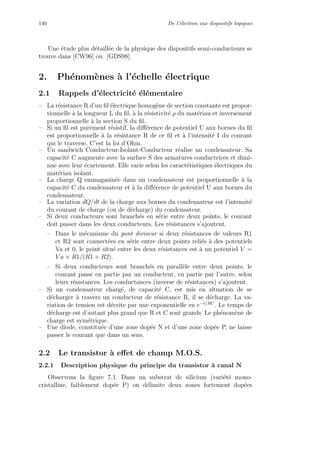 140 De l’´electron aux dispositifs logiques
Une ´etude plus d´etaill´ee de la physique des dispositifs semi-conducteurs se
trouve dans [CW96] ou [GDS98].
2. Ph´enom`enes `a l’´echelle ´electrique
2.1 Rappels d’´electricit´e ´el´ementaire
– La r´esistance R d’un ﬁl ´electrique homog`ene de section constante est propor-
tionnelle `a la longueur L du ﬁl, `a la r´esistivit´e ρ du mat´eriau et inversement
proportionnelle `a la section S du ﬁl.
– Si un ﬁl est purement r´esistif, la diﬀ´erence de potentiel U aux bornes du ﬁl
est proportionnelle `a la r´esistance R de ce ﬁl et `a l’intensit´e I du courant
qui le traverse. C’est la loi d’Ohm.
– Un sandwich Conducteur-Isolant-Conducteur r´ealise un condensateur. Sa
capacit´e C augmente avec la surface S des armatures conductrices et dimi-
nue avec leur ´ecartement. Elle varie selon les caract´eristiques ´electriques du
mat´eriau isolant.
– La charge Q emmagasin´ee dans un condensateur est proportionnelle `a la
capacit´e C du condensateur et `a la diﬀ´erence de potentiel U aux bornes du
condensateur.
– La variation dQ/dt de la charge aux bornes du condensateur est l’intensit´e
du courant de charge (ou de d´echarge) du condensateur.
– Si deux conducteurs sont branch´es en s´erie entre deux points, le courant
doit passer dans les deux conducteurs. Les r´esistances s’ajoutent.
– Dans le m´ecanisme du pont diviseur si deux r´esistances de valeurs R1
et R2 sont connect´ees en s´erie entre deux points reli´es `a des potentiels
Va et 0, le point situ´e entre les deux r´esistances est `a un potentiel V =
V a × R1/(R1 + R2).
– Si deux conducteurs sont branch´es en parall`ele entre deux points, le
courant passe en partie par un conducteur, en partie par l’autre, selon
leurs r´esistances. Les conductances (inverse de r´esistances) s’ajoutent.
– Si un condensateur charg´e, de capacit´e C, est mis en situation de se
d´echarger `a travers un conducteur de r´esistance R, il se d´echarge. La va-
riation de tension est d´ecrite par une exponentielle en e−t/RC
. Le temps de
d´echarge est d’autant plus grand que R et C sont grands. Le ph´enom`ene de
charge est sym´etrique.
– Une diode, constitu´ee d’une zone dop´ee N et d’une zone dop´ee P, ne laisse
passer le courant que dans un sens.
2.2 Le transistor `a eﬀet de champ M.O.S.
2.2.1 Description physique du principe du transistor `a canal N
Observons la ﬁgure 7.1. Dans un substrat de silicium (vari´et´e mono-
cristalline, faiblement dop´ee P) on d´elimite deux zones fortement dop´ees
 