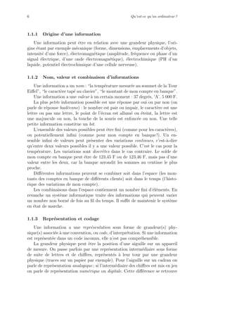 6 Qu’est-ce qu’un ordinateur ?
1.1.1 Origine d’une information
Une information peut ˆetre en relation avec une grandeur physique, l’ori-
gine ´etant par exemple m´ecanique (forme, dimensions, emplacements d’objets,
intensit´e d’une force), ´electromagn´etique (amplitude, fr´equence ou phase d’un
signal ´electrique, d’une onde ´electromagn´etique), ´electrochimique (PH d’un
liquide, potentiel ´electrochimique d’une cellule nerveuse).
1.1.2 Nom, valeur et combinaison d’informations
Une information a un nom : “la temp´erature mesur´ee au sommet de la Tour
Eiﬀel”, “le caract`ere tap´e au clavier”, “le montant de mon compte en banque”.
Une information a une valeur `a un certain moment : 37 degr´es, ’A’, 5 000 F.
La plus petite information possible est une r´eponse par oui ou par non (on
parle de r´eponse bool´eenne) : le nombre est pair ou impair, le caract`ere est une
lettre ou pas une lettre, le point de l’´ecran est allum´e ou ´eteint, la lettre est
une majuscule ou non, la touche de la souris est enfonc´ee ou non. Une telle
petite information constitue un bit.
L’ensemble des valeurs possibles peut ˆetre ﬁni (comme pour les caract`eres),
ou potentiellement inﬁni (comme pour mon compte en banque !). Un en-
semble inﬁni de valeurs peut pr´esenter des variations continues, c’est-`a-dire
qu’entre deux valeurs possibles il y a une valeur possible. C’est le cas pour la
temp´erature. Les variations sont discr`etes dans le cas contraire. Le solde de
mon compte en banque peut ˆetre de 123,45 F ou de 123,46 F, mais pas d’une
valeur entre les deux, car la banque arrondit les sommes au centime le plus
proche.
Diﬀ´erentes informations peuvent se combiner soit dans l’espace (les mon-
tants des comptes en banque de diﬀ´erents clients) soit dans le temps (l’histo-
rique des variations de mon compte).
Les combinaisons dans l’espace contiennent un nombre ﬁni d’´el´ements. En
revanche un syst`eme informatique traite des informations qui peuvent varier
un nombre non born´e de fois au ﬁl du temps. Il suﬃt de maintenir le syst`eme
en ´etat de marche.
1.1.3 Repr´esentation et codage
Une information a une repr´esentation sous forme de grandeur(s) phy-
sique(s) associ´ee `a une convention, ou code, d’interpr´etation. Si une information
est repr´esent´ee dans un code inconnu, elle n’est pas compr´ehensible.
La grandeur physique peut ˆetre la position d’une aiguille sur un appareil
de mesure. On passe parfois par une repr´esentation interm´ediaire sous forme
de suite de lettres et de chiﬀres, repr´esent´es `a leur tour par une grandeur
physique (traces sur un papier par exemple). Pour l’aiguille sur un cadran on
parle de repr´esentation analogique ; si l’interm´ediaire des chiﬀres est mis en jeu
on parle de repr´esentation num´erique ou digitale. Cette diﬀ´erence se retrouve
 