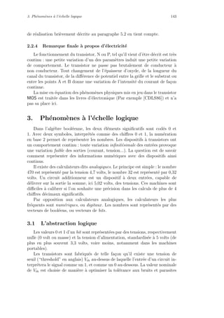 3. Ph´enom`enes `a l’´echelle logique 143
de r´ealisation bri`evement d´ecrite au paragraphe 5.2 en tient compte.
2.2.4 Remarque ﬁnale `a propos d’´electricit´e
Le fonctionnement du transistor, N ou P, tel qu’il vient d’ˆetre d´ecrit est tr`es
continu : une petite variation d’un des param`etres induit une petite variation
de comportement. Le transistor ne passe pas brutalement de conducteur `a
non conducteur. Tout changement de l’´epaisseur d’oxyde, de la longueur du
canal du transistor, de la diﬀ´erence de potentiel entre la grille et le substrat ou
entre les points A et B donne une variation de l’intensit´e du courant de fa¸con
continue.
La mise en ´equation des ph´enom`enes physiques mis en jeu dans le transistor
MOS est trait´ee dans les livres d’´electronique (Par exemple [CDLS86]) et n’a
pas sa place ici.
3. Ph´enom`enes `a l’´echelle logique
Dans l’alg`ebre bool´eenne, les deux ´el´ements signiﬁcatifs sont cod´es 0 et
1. Avec deux symboles, interpr´et´es comme des chiﬀres 0 et 1, la num´eration
en base 2 permet de repr´esenter les nombres. Les dispositifs `a transistors ont
un comportement continu : toute variation inﬁnit´esimale des entr´ees provoque
une variation faible des sorties (courant, tension...). La question est de savoir
comment repr´esenter des informations num´eriques avec des dispositifs ainsi
continus.
Il existe des calculateurs dits analogiques. Le principe est simple : le nombre
470 est repr´esent´e par la tension 4,7 volts, le nombre 32 est repr´esent´e par 0,32
volts. Un circuit additionneur est un dispositif `a deux entr´ees, capable de
d´elivrer sur la sortie la somme, ici 5,02 volts, des tensions. Ces machines sont
diﬃciles `a calibrer si l’on souhaite une pr´ecision dans les calculs de plus de 4
chiﬀres d´ecimaux signiﬁcatifs.
Par opposition aux calculateurs analogiques, les calculateurs les plus
fr´equents sont num´eriques, ou digitaux. Les nombres sont repr´esent´es par des
vecteurs de bool´eens, ou vecteurs de bits.
3.1 L’abstraction logique
Les valeurs 0 et 1 d’un bit sont repr´esent´ees par des tensions, respectivement
nulle (0 volt ou masse) et la tension d’alimentation, standardis´ee `a 5 volts (de
plus en plus souvent 3,3 volts, voire moins, notamment dans les machines
portables).
Les transistors sont fabriqu´es de telle fa¸con qu’il existe une tension de
seuil (“threshold” en anglais) Vth au-dessus de laquelle l’entr´ee d’un circuit in-
terpr´etera le signal comme un 1, et comme un 0 au-dessous. La valeur nominale
de Vth est choisie de mani`ere `a optimiser la tol´erance aux bruits et parasites
 