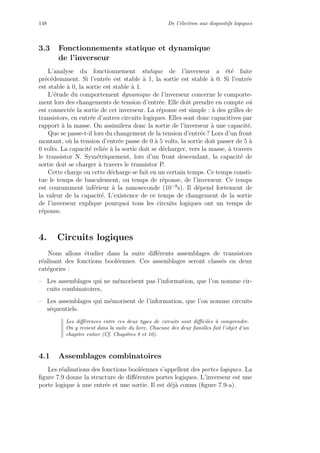 148 De l’´electron aux dispositifs logiques
3.3 Fonctionnements statique et dynamique
de l’inverseur
L’analyse du fonctionnement statique de l’inverseur a ´et´e faite
pr´ec´edemment. Si l’entr´ee est stable `a 1, la sortie est stable `a 0. Si l’entr´ee
est stable `a 0, la sortie est stable `a 1.
L’´etude du comportement dynamique de l’inverseur concerne le comporte-
ment lors des changements de tension d’entr´ee. Elle doit prendre en compte o`u
est connect´ee la sortie de cet inverseur. La r´eponse est simple : `a des grilles de
transistors, en entr´ee d’autres circuits logiques. Elles sont donc capacitives par
rapport `a la masse. On assimilera donc la sortie de l’inverseur `a une capacit´e.
Que se passe-t-il lors du changement de la tension d’entr´ee ? Lors d’un front
montant, o`u la tension d’entr´ee passe de 0 `a 5 volts, la sortie doit passer de 5 `a
0 volts. La capacit´e reli´ee `a la sortie doit se d´echarger, vers la masse, `a travers
le transistor N. Sym´etriquement, lors d’un front descendant, la capacit´e de
sortie doit se charger `a travers le transistor P.
Cette charge ou cette d´echarge se fait en un certain temps. Ce temps consti-
tue le temps de basculement, ou temps de r´eponse, de l’inverseur. Ce temps
est couramment inf´erieur `a la nanoseconde (10−9
s). Il d´epend fortement de
la valeur de la capacit´e. L’existence de ce temps de changement de la sortie
de l’inverseur explique pourquoi tous les circuits logiques ont un temps de
r´eponse.
4. Circuits logiques
Nous allons ´etudier dans la suite diﬀ´erents assemblages de transistors
r´ealisant des fonctions bool´eennes. Ces assemblages seront class´es en deux
cat´egories :
– Les assemblages qui ne m´emorisent pas l’information, que l’on nomme cir-
cuits combinatoires,
– Les assemblages qui m´emorisent de l’information, que l’on nomme circuits
s´equentiels.
Les diﬀ´erences entre ces deux types de circuits sont diﬃciles `a comprendre.
On y revient dans la suite du livre. Chacune des deux familles fait l’objet d’un
chapitre entier (Cf. Chapitres 8 et 10).
4.1 Assemblages combinatoires
Les r´ealisations des fonctions bool´eennes s’appellent des portes logiques. La
ﬁgure 7.9 donne la structure de diﬀ´erentes portes logiques. L’inverseur est une
porte logique `a une entr´ee et une sortie. Il est d´ej`a connu (ﬁgure 7.9-a).
 