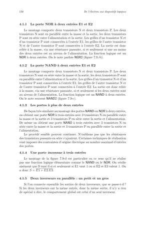 150 De l’´electron aux dispositifs logiques
4.1.1 La porte NOR `a deux entr´ees E1 et E2
Le montage comporte deux transistors N et deux transistors P. Les deux
transistors N sont en parall`ele entre la masse et la sortie, les deux transistors
P sont en s´erie entre l’alimentation et la sortie. Les grilles d’un transistor N et
d’un transistor P sont connect´ees `a l’entr´ee E1, les grilles de l’autre transistor
N et de l’autre transistor P sont connect´ees `a l’entr´ee E2. La sortie est donc
reli´ee `a la masse, via une r´esistance passante, si et seulement si une au moins
des deux entr´ees est au niveau de l’alimentation. La fonction logique est un
NOR `a deux entr´ees. On le note parfois NOR2 (ﬁgure 7.9.-b).
4.1.2 La porte NAND `a deux entr´ees E1 et E2
Le montage comporte deux transistors N et deux transistors P. Les deux
transistors N sont en s´erie entre la masse et la sortie, les deux transistors P sont
en parall`ele entre l’alimentation et la sortie. Les grilles d’un transistor N et d’un
transistor P sont connect´ees `a l’entr´ee E1, les grilles de l’autre transistor N et
de l’autre transistor P sont connect´ees `a l’entr´ee E2. La sortie est donc reli´ee
`a la masse, via une r´esistance passante, si et seulement si les deux entr´ees sont
au niveau de l’alimentation. La fonction logique est un NAND `a deux entr´ees.
On le note souvent NAND2 (ﬁgure 7.9-c).
4.1.3 Les portes `a plus de deux entr´ees
De fa¸con tr`es similaire au montage des portes NAND ou NOR `a deux entr´ees,
on obtient une porte NOR `a trois entr´ees avec 3 transistors N en parall`ele entre
la masse et la sortie et 3 transistors P en s´erie entre la sortie et l’alimentation.
De mˆeme on obtient une porte NAND `a trois entr´ees avec 3 transistors N en
s´erie entre la masse et la sortie et 3 transistors P en parall`ele entre la sortie et
l’alimentation.
Le proc´ed´e semble pouvoir continuer. N’oublions pas que les r´esistances
des transistors passants en s´erie s’ajoutent. Certaines techniques de r´ealisation
vont imposer des contraintes d’origine ´electrique au nombre maximal d’entr´ees
des portes.
4.1.4 Une porte inconnue `a trois entr´ees
Le montage de la ﬁgure 7.9-d est particulier en ce sens qu’il ne r´ealise
pas une fonction logique ´el´ementaire comme le NAND ou le NOR. On v´eriﬁe
ais´ement que S vaut 0 si et seulement si E1 vaut 1 ou si E2 et E3 valent 1. On
a donc S = E1 + E2.E3.
4.1.5 Deux inverseurs en parall`ele : un petit et un gros
Si l’on connecte ensemble les sorties de deux inverseurs, que se passe-t-il ?
Si les deux inverseurs ont la mˆeme entr´ee, donc la mˆeme sortie, il n’y a rien
de sp´ecial `a dire, le comportement global est celui d’un seul inverseur.
 