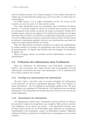 1. Notion d’information 7
entre les disques anciens et les disques compacts. Il est parfois n´ecessaire de
r´ealiser par un dispositif ´electronique une conversion entre ces deux types de
repr´esentation.
Un chiﬀre binaire, 0 ou 1, suﬃt `a repr´esenter un bit. Un vecteur de bits
constitue un mot. Les mots de 8 bits sont des octets.
Une mˆeme information peut ˆetre repr´esent´ee dans l’ordinateur de fa¸cons
diverses : le caract`ere frapp´e au clavier est d’abord connu comme un couple
de coordonn´ees d’une touche au clavier (la touche en deuxi`eme colonne de la
troisi`eme ligne), puis par une s´equence de variations de potentiel sur une ligne
´electrique liant le clavier et l’ordinateur (combinaison temporelle), puis par un
vecteur de chiﬀres binaires dont les composantes sont les unes `a cˆot´e des autres
en m´emoire (combinaison spatiale), puis par une repr´esentation sous forme de
matrice de points allum´es/´eteints sur l’´ecran.
Pour les informations structur´ees complexes (en raison des combinaisons)
le codage constitue un langage. Les programmes sont ´ecrits dans des langages
de programmation, les ﬁgures sont d´ecrites dans des langages de description
de ﬁgures, etc.
Dans le langage courant on assimile souvent l’information, sa valeur, sa
repr´esentation.
1.2 Utilisation des informations dans l’ordinateur
Dans les ordinateurs les informations sont m´emoris´ees, transmises et
trait´ees. Nous retrouvons cette triple fonction dans le paragraphe 3.1.3 En
informatique l’association du nom d’une information et de la repr´esentation
de la valeur constitue une variable.
1.2.1 Stockage (ou m´emorisation) des informations
On peut copier, c’est-`a-dire cr´eer un nouvel exemplaire de l’information
en lui associant un nouveau repr´esentant physique. Mais c’est toujours la
mˆeme information : elle est simplement mat´erialis´ee plusieurs fois. On peut
aussi d´etruire un exemplaire de l’information : elle disparaˆıtra avec son dernier
repr´esentant. Une information est stock´ee dans une m´emoire si on ne veut pas
qu’elle disparaisse.
1.2.2 Transmission des informations
Les informations trait´ees dans l’ordinateur peuvent provenir de disposi-
tifs mat´eriels (capteur de temp´erature par exemple). Elles peuvent provenir
d’un utilisateur via un clavier, une souris, . . .Une information sortante, sous
la forme d’une tension sur un ﬁl ´electrique, peut inﬂuencer un mat´eriel par
l’interm´ediaire d’un actionneur, comme un d´eclencheur d’alarme. Diﬀ´erents
syst`emes d’interface permettent `a l’ordinateur de communiquer avec le monde
ext´erieur.
 