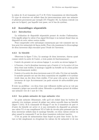 154 De l’´electron aux dispositifs logiques
la valeur de A est transmise sur C et D. Cette transmission est directionnelle.
Ce type de structure est utilis´ee dans les interconnexions entre une m´emoire
et plusieurs processeurs par exemple (Cf. Chapitre 16). La liaison centrale (en
gras sur la ﬁgure), par laquelle tout passe, est le bus du syst`eme.
4.2 Assemblages s´equentiels
4.2.1 Introduction
La r´ealisation de dispositifs s´equentiels permet de stocker l’information.
Cela signiﬁe pi´eger la valeur d’un signal ´electrique `a un instant donn´e dans un
dispositif o`u cette valeur restera stable.
Pour comprendre cette m´ecanique commen¸cons par voir comment une va-
leur peut ˆetre m´emoris´ee de fa¸con stable. Pour cela examinons le r´etrocouplage
de deux inverseurs d´ej`a rencontr´e pour l’´etude de l’inverseur.
4.2.2 Le bistable
Observons la ﬁgure 7.14-a. Le montage de deux inverseurs, chacun ayant
comme entr´ee la sortie de l’autre, a trois points de fonctionnement :
– l’entr´ee du premier est au niveau logique 1, sa sortie au niveau logique 0.
– `a l’inverse, c’est le deuxi`eme inverseur qui a l’entr´ee `a 1 et la sortie `a 0 (ces
deux ´etats sont stables, le montage s’appelle un bistable car il a deux points
de fonctionnement stable).
– l’entr´ee et la sortie des deux inverseurs sont `a 2,5 volts. Cet ´etat est instable,
le moindre parasite sur une des deux connexions est ampliﬁ´ee et le syst`eme
tombe dans un des deux ´etats stables. C’est pour cela qu’on a choisi des
inverseurs de type Accroissement (on parle souvent de m´eta-stabilit´e pour
cet ´etat).
Il reste un probl`eme : ces deux ´etats sont tellement stables qu’on ne voit pas
comment y pi´eger une nouvelle valeur. R´esoudre ce probl`eme permet de r´ealiser
une m´emoire vive de 1 mot de 1 bit.
4.2.3 Les points m´emoire de type m´emoire vive
Le point m´emoire ´el´ementaire, telle qu’il est r´ealis´e dans les boˆıtiers de
m´emoire vive statique, permet de pi´eger une valeur nouvelle dans un bistable
(ﬁgure 7.14-b). Si la commande de for¸cage F sur les 2 transistors de part et
d’autre du bistable est active et si aux extr´emit´es du dispositif on pr´esente
une valeur V1 et son compl´ement V2 `a l’aide de circuits plus puissants que les
deux inverseurs utilis´es dans le montage bistable, ces deux valeurs restent en
place quand la commande F sur les deux transistors redevient inactive.
C’est un point de m´emorisation dans lequel on peut donc ´ecrire. La lec-
ture se fait simplement en r´ecup´erant les valeurs du bit m´emoris´e et de son
 