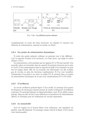 4. Circuits logiques 155
Bistable avec for¸cage
V1 V2
F
Bistable
e s
s e s e
e s
F1 F2 F3
E
C2C1
Points de m´emorisation dynamique
e s e s
(a) (b) (c)
Fig. 7.14 – Les diﬀ´erents points m´emoire
compl´ementaire en sortie des deux inverseurs. Le chapitre 9, consacr´e aux
´el´ements de m´emorisation, reprend ces points en d´etail.
4.2.4 Les points de m´emorisation dynamiques
Il existe des points m´emoire utilisant un principe tout `a fait diﬀ´erent :
c’est la capacit´e d’entr´ee d’un inverseur, ou d’une porte, qui pi`ege la valeur
(Figure 7.14-c).
La m´emorisation a lieu pendant que les signaux F1 et F2 sont inactifs. Une
nouvelle valeur est introduite dans la capacit´e du premier inverseur par la mise
`a 1 de F1. Cette m´emorisation dans la capacit´e de grille d’un transistor ne peut
ˆetre de longue dur´ee. Elle est en revanche tr`es int´eressante car elle n’utilise
pas de circuits en plus des fonctions combinatoires. Si l’on veut transf´erer
l’information d’un point `a un autre on utilise F2. Il convient dans ces points
de m´emorisation dynamique de ne pas avoir simultan´ement F1 et F2 actifs.
4.2.5 L’oscillateur
Le circuit oscillateur pr´esent´e ﬁgure 7.15-a oscille. Le montage d’un quartz
de fr´equence de r´esonnance donn´ee permet de rendre la fr´equence d’oscillation
constante. Ce montage fabrique un signal p´eriodique, carr´e. Il est utilis´e comme
horloge. Dans la suite du livre nous utiliserons ces primitives de r´einitialisation
(Reset) et d’horloge pour les r´ealisations de circuits s´equentiels.
4.2.6 Le monostable
Lors de l’appui sur le bouton Reset d’un ordinateur, une impulsion est
g´en´er´ee, puis elle disparaˆıt. Un montage comme celui de la ﬁgure 7.15-b assure
cette fonctionnalit´e.
 