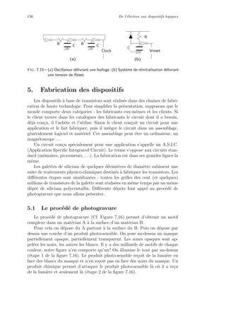 156 De l’´electron aux dispositifs logiques
Vreset
R
(b)
R CCR
Clock
(a)
Fig. 7.15 – (a) Oscillateur d´elivrant une horloge. (b) Syst`eme de r´einitialisation d´elivrant
une tension de Reset.
5. Fabrication des dispositifs
Les dispositifs `a base de transistors sont r´ealis´es dans des chaˆınes de fabri-
cation de haute technologie. Pour simpliﬁer la pr´esentation, supposons que le
monde comporte deux cat´egories : les fabricants eux-mˆemes et les clients. Si
le client trouve dans les catalogues des fabricants le circuit dont il a besoin,
d´ej`a con¸cu, il l’ach`ete et l’utilise. Sinon le client con¸coit un circuit pour une
application et le fait fabriquer, puis il int`egre le circuit dans un assemblage,
g´en´eralement logiciel et mat´eriel. Cet assemblage peut ˆetre un ordinateur, un
magn´etoscope . . .
Un circuit con¸cu sp´ecialement pour une application s’appelle un A.S.I.C.
(Application Speciﬁc Integrated Circuit). Le terme s’oppose aux circuits stan-
dard (m´emoires, processeurs, . . .). La fabrication est dans ses grandes lignes la
mˆeme.
Les galettes de silicium de quelques d´ecim`etres de diam`etre subissent une
suite de traitements physico-chimiques destin´es `a fabriquer les transistors. Les
diﬀ´erentes ´etapes sont simultan´ees : toutes les grilles des cent (et quelques)
millions de transistors de la galette sont r´ealis´ees en mˆeme temps par un mˆeme
d´epˆot de silicium polycristallin. Diﬀ´erents d´epˆots font appel au proc´ed´e de
photogravure que nous allons pr´esenter.
5.1 Le proc´ed´e de photogravure
Le proc´ed´e de photogravure (Cf. Figure 7.16) permet d’obtenir un motif
complexe dans un mat´eriau A `a la surface d’un mat´eriau B.
Pour cela on d´epose du A partout `a la surface du B. Puis on d´epose par
dessus une couche d’un produit photo-sensible. On pose au-dessus un masque
partiellement opaque, partiellement transparent. Les zones opaques sont ap-
pel´ees les noirs, les autres les blancs. Il y a des milliards de motifs de chaque
couleur, notre ﬁgure n’en comporte qu’un ! On illumine le tout par au-dessus
(´etape 1 de la ﬁgure 7.16). Le produit photo-sensible re¸coit de la lumi`ere en
face des blancs du masque et n’en re¸coit pas en face des noirs du masque. Un
produit chimique permet d’attaquer le produit photo-sensible l`a o`u il a re¸cu
de la lumi`ere et seulement l`a (´etape 2 de la ﬁgure 7.16).
 