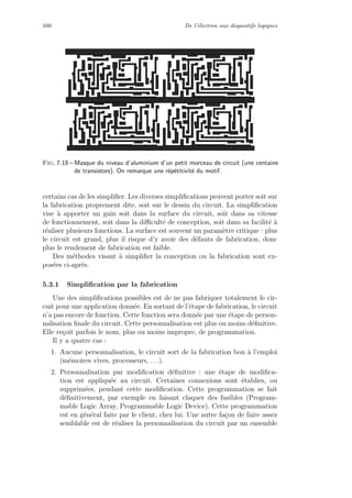160 De l’´electron aux dispositifs logiques
Fig. 7.18 – Masque du niveau d’aluminium d’un petit morceau de circuit (une centaine
de transistors). On remarque une r´ep´etitivit´e du motif.
certains cas de les simpliﬁer. Les diverses simpliﬁcations peuvent porter soit sur
la fabrication proprement dite, soit sur le dessin du circuit. La simpliﬁcation
vise `a apporter un gain soit dans la surface du circuit, soit dans sa vitesse
de fonctionnement, soit dans la diﬃcult´e de conception, soit dans sa facilit´e `a
r´ealiser plusieurs fonctions. La surface est souvent un param`etre critique : plus
le circuit est grand, plus il risque d’y avoir des d´efauts de fabrication, donc
plus le rendement de fabrication est faible.
Des m´ethodes visant `a simpliﬁer la conception ou la fabrication sont ex-
pos´ees ci-apr`es.
5.3.1 Simpliﬁcation par la fabrication
Une des simpliﬁcations possibles est de ne pas fabriquer totalement le cir-
cuit pour une application donn´ee. En sortant de l’´etape de fabrication, le circuit
n’a pas encore de fonction. Cette fonction sera donn´ee par une ´etape de person-
nalisation ﬁnale du circuit. Cette personnalisation est plus ou moins d´eﬁnitive.
Elle re¸coit parfois le nom, plus ou moins impropre, de programmation.
Il y a quatre cas :
1. Aucune personnalisation, le circuit sort de la fabrication bon `a l’emploi
(m´emoires vives, processeurs, . . .).
2. Personnalisation par modiﬁcation d´eﬁnitive : une ´etape de modiﬁca-
tion est appliqu´ee au circuit. Certaines connexions sont ´etablies, ou
supprim´ees, pendant cette modiﬁcation. Cette programmation se fait
d´eﬁnitivement, par exemple en faisant claquer des fusibles (Program-
mable Logic Array, Programmable Logic Device). Cette programmation
est en g´en´eral faite par le client, chez lui. Une autre fa¸con de faire assez
semblable est de r´ealiser la personnalisation du circuit par un ensemble
 