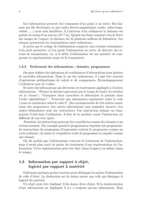 8 Qu’est-ce qu’un ordinateur ?
Les informations peuvent ˆetre transmises d’un point `a un autre. Des liai-
sons par ﬁls ´electriques ou par ondes ´electro-magn´etiques (radio, infra-rouge,
visible, . . .) nous sont famili`eres. A l’int´erieur d’un ordinateur la distance est
parfois de moins d’un micron (10−6
m). Quand une fus´ee transmet vers la Terre
des images de l’espace, la distance est de plusieurs millions de kilom`etres. Les
r´eseaux permettent les transmissions entre ordinateurs.
Il arrive que le codage de l’information comporte une certaine redondance.
Cela peut permettre, si l’on garde l’information en exc`es, de d´etecter des er-
reurs de transmission, ou, si le d´ebit d’information est une priorit´e, de com-
presser la repr´esentation avant de la transmettre.
1.2.3 Traitement des informations : donn´ees, programmes
On peut r´ealiser des op´erations de combinaison d’informations pour g´en´erer
de nouvelles informations. Dans le cas des ordinateurs, il s’agit tr`es souvent
d’op´erations arithm´etiques de calcul et de comparaison. Etymologiquement
l’ordinateur met de l’ordre.
Il existe des informations qui d´ecrivent ces traitements appliqu´es `a d’autres
informations : “Diviser la distance parcourue par le temps de trajet. Le r´esultat
est la vitesse” ; “Comparer deux caract`eres et d´eterminer le premier dans
l’ordre alphab´etique” ; “Convertir une information repr´esent´ee selon le code
1 pour la repr´esenter selon le code 2”. Des enchaˆınements de tels ordres consti-
tuent des programmes. Les autres informations sont nomm´ees donn´ees. Les
ordres ´el´ementaires sont des instructions. Une instruction indique un chan-
gement d’´etat dans l’ordinateur. L’´etat de la machine avant l’instruction est
diﬀ´erent de son ´etat apr`es.
Attention, les instructions peuvent ˆetre consid´er´ees comme des donn´ees `a un
certain moment. Par exemple quand le programmeur imprime son programme,
les instructions du programme d’impression traitent le programme comme un
texte ordinaire ; de mˆeme le compilateur traite le programme `a compiler comme
une donn´ee.
On dit parfois que l’informatique concerne le traitement de l’information,
mais il serait plus exact de parler du traitement d’une repr´esentation de l’in-
formation. Cette repr´esentation peut ˆetre ﬁnie (dans l’espace) ou inﬁnie (dans
le temps).
1.3 Information par rapport `a objet,
logiciel par rapport `a mat´eriel
Enfon¸cons quelques portes ouvertes pour distinguer la notion d’information
de celle d’objet. La distinction est de mˆeme nature que celle qui distingue le
logiciel du mat´eriel.
Un objet peut ˆetre dupliqu´e. Cela donne deux objets. Si la repr´esentation
d’une information est dupliqu´ee il n’y a toujours qu’une information. Mais
 