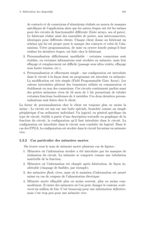5. Fabrication des dispositifs 161
de contacts et de connexions d’aluminium r´ealis´es au moyen de masques
sp´eciﬁques de l’application alors que les autres ´etapes ont ´et´e les mˆemes
pour des circuits de fonctionnalit´e diﬀ´erente (Gate arrays, sea of gates).
Le fabricant r´ealise ainsi des ensembles de portes, non interconnect´ees,
identiques pour diﬀ´erents clients. Chaque client donne au fabricant un
sch´ema qui lui est propre pour le masque des contacts et celui de l’alu-
minium. Cette programmation, de mise en oeuvre lourde puisqu’il faut
r´ealiser les derni`eres ´etapes, est faite chez le fabricant.
3. Personnalisation diﬃcilement modiﬁable : certaines connexions sont
´etablies, ou certaines informations sont stock´ees en m´emoire, mais leur
eﬀa¸cage et remplacement est diﬃcile (passage sous ultra violets, eﬀa¸cage
sous haute tension, etc.).
4. Personnalisation et eﬀacement simple : une conﬁguration est introduite
dans le circuit `a la fa¸con dont un programme est introduit en m´emoire.
La modiﬁcation est tr`es simple (Field Programmable Gate Array). Les
valeurs introduites pilotent des transistors utilis´es en commutateur et
´etablissent ou non des connexions. Ces circuits contiennent parfois aussi
des petites m´emoires vives de 16 mots de 1 bit permettant de tabuler
certaines fonctions bool´eennes de 4 variables. Ces deux derni`eres person-
nalisations sont faites chez le client.
La forme de personnalisation chez le client est toujours plus ou moins la
mˆeme : Le circuit est mis sur une boˆıte sp´eciale, branch´ee comme un simple
p´eriph´erique d’un ordinateur individuel. Un logiciel, en g´en´eral sp´eciﬁque du
type de circuit, ´etablit `a partir d’une description textuelle ou graphique de la
fonction du circuit, la conﬁguration qu’il faut introduire dans le circuit. La
conﬁguration est introduite dans le circuit sous conduite du logiciel. Dans le
cas des FPGA, la conﬁguration est stock´ee dans le circuit lui-mˆeme en m´emoire
vive.
5.3.2 Cas particulier des m´emoires mortes
On trouve sous le nom de m´emoire morte plusieurs cas de ﬁgures :
1. M´emoires o`u l’information stock´ee a ´et´e introduite par les masques de
r´ealisation du circuit. La m´emoire se comporte comme une tabulation
mat´erielle de la fonction.
2. M´emoires o`u l’information est charg´ee apr`es fabrication, de fa¸con in-
alt´erable (claquage de fusibles, par exemple).
3. des m´emoires ﬂash, vives, mais o`u le maintien d’information est assur´e
mˆeme en cas de coupure de l’alimentation ´electrique.
4. M´emoire morte eﬀa¸cable plus ou moins souvent, plus ou moins com-
mod´ement. Il existe des m´emoires o`u l’on peut changer le contenu seule-
ment un million de fois. C’est beaucoup pour une information d´eﬁnitive,
mais c’est trop peu pour une m´emoire vive.
 