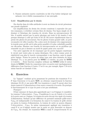 162 De l’´electron aux dispositifs logiques
5. Fausses m´emoires mortes constitu´ees en fait d’un boˆıtier int´egrant une
m´emoire vive `a faible consommation et une micropile.
5.3.3 Simpliﬁcation par le dessin
On cherche dans de telles m´ethodes `a avoir un dessin du circuit pr´esentant
une grande r´egularit´e.
Les simpliﬁcations du dessin des circuits consistent `a reprendre des par-
ties communes, `a r´eutiliser certains blocs de dessins. Une fa¸con simple est de
dessiner `a l’identique des tranches de circuits. Dans un microprocesseur 32
bits, il semble naturel que la partie physique qui traite le bit num´ero 5 soit
presque identique `a celle qui traite le bit 23. On trouve r´eguli`erement dans la
presse des photos de processeurs. Sur les photos d’assez grande taille, on peut
reconnaˆıtre de telles tranches. On a alors envie de dessiner tr`es soigneusement
la tranche pour qu’elle soit le plus petite possible et le plus emboˆıtable possible
sur elle-mˆeme. Dessiner une tranche de microprocesseur est un probl`eme qui
ressemble un peu `a dessiner un motif de papier peint avec raccord !
Une autre approche est de remarquer que les portes logiques constituant
le circuit sont toutes plus ou moins identiques. On a alors comme grain de
r´ep´etitivit´e non plus la tranche correspondant `a une fonction, mais la simple
porte logique. Toutes les portes de mˆeme type sont alors dessin´ees de fa¸con
identique. Il y a un patron pour les NAND `a 2 entr´ees, un pour les NAND
`a 3 entr´ees, . . .Toute fonction complexe utilisant une NAND2 utilise le mˆeme
dessin de NAND2. Seules les connexions entre ces portes sont topologiquement
diﬀ´erentes d’une fonction `a l’autre. C’est le cas, par exemple, ﬁgure 7.18 o`u la
mˆeme bascule est dessin´ee 4 fois.
6. Exercices
La ”logique” voudrait qu’en permutant les positions des transistors N et
P dans l’inverseur et la porte NOR, on obtienne respectivement la fonction
identique (S=E) et une porte OR. Les transistors `a canal N auront alors leur
drain connect´e `a l’alimentation et leur source connect´ee `a la sortie. En pratique
le fonctionnement de ce type de porte n’est pas satisfaisant.
Pourquoi ?
Il faut raisonner de fa¸con plus approfondie que 1 ou 0 logique et consid´erer
les tensions V alimentation - V gsth. Consid´erons le cas o`u l’entr´ee et la sortie
de la porte sont au 1 logique. La tension de sortie devrait ˆetre ´egale `a la tension
d’alimentation. Sachant qu’une diﬀ´erence de potentiel minimale grille-source
V gsth est indispensable `a la formation du canal et la tension de grille atteint
au mieux la tension d’alimentation, la tension de sortie ne pourra d´epasser
V alimentation - V gsth. Le mˆeme raisonnement appliqu´e aux transistors `a
canal P et au 0 logique montre que la sortie ne peut descendre en dessous
de V gsth. En r´esum´e, les transistors MOS `a canal N (respectivement P) ne
 