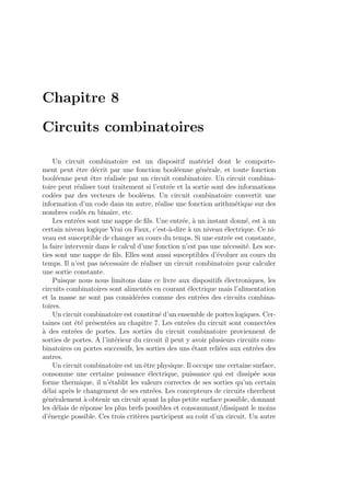 Chapitre 8
Circuits combinatoires
Un circuit combinatoire est un dispositif mat´eriel dont le comporte-
ment peut ˆetre d´ecrit par une fonction bool´eenne g´en´erale, et toute fonction
bool´eenne peut ˆetre r´ealis´ee par un circuit combinatoire. Un circuit combina-
toire peut r´ealiser tout traitement si l’entr´ee et la sortie sont des informations
cod´ees par des vecteurs de bool´eens. Un circuit combinatoire convertit une
information d’un code dans un autre, r´ealise une fonction arithm´etique sur des
nombres cod´es en binaire, etc.
Les entr´ees sont une nappe de ﬁls. Une entr´ee, `a un instant donn´e, est `a un
certain niveau logique Vrai ou Faux, c’est-`a-dire `a un niveau ´electrique. Ce ni-
veau est susceptible de changer au cours du temps. Si une entr´ee est constante,
la faire intervenir dans le calcul d’une fonction n’est pas une n´ecessit´e. Les sor-
ties sont une nappe de ﬁls. Elles sont aussi susceptibles d’´evoluer au cours du
temps. Il n’est pas n´ecessaire de r´ealiser un circuit combinatoire pour calculer
une sortie constante.
Puisque nous nous limitons dans ce livre aux dispositifs ´electroniques, les
circuits combinatoires sont aliment´es en courant ´electrique mais l’alimentation
et la masse ne sont pas consid´er´ees comme des entr´ees des circuits combina-
toires.
Un circuit combinatoire est constitu´e d’un ensemble de portes logiques. Cer-
taines ont ´et´e pr´esent´ees au chapitre 7. Les entr´ees du circuit sont connect´ees
`a des entr´ees de portes. Les sorties du circuit combinatoire proviennent de
sorties de portes. A l’int´erieur du circuit il peut y avoir plusieurs circuits com-
binatoires ou portes successifs, les sorties des uns ´etant reli´ees aux entr´ees des
autres.
Un circuit combinatoire est un ˆetre physique. Il occupe une certaine surface,
consomme une certaine puissance ´electrique, puissance qui est dissip´ee sous
forme thermique, il n’´etablit les valeurs correctes de ses sorties qu’un certain
d´elai apr`es le changement de ses entr´ees. Les concepteurs de circuits cherchent
g´en´eralement `a obtenir un circuit ayant la plus petite surface possible, donnant
les d´elais de r´eponse les plus brefs possibles et consommant/dissipant le moins
d’´energie possible. Ces trois crit`eres participent au coˆut d’un circuit. Un autre
 