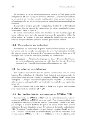 168 Circuits combinatoires
Intuitivement le circuit non combinatoire se souvient qu’il est pass´e par la
conﬁguration S4, cela change ses r´esultats ult´erieurs. Le circuit combinatoire
ne se souvient de rien. Les circuits combinatoires n’ont aucune fonction de
m´emorisation. On verra des circuits ayant une m´emorisation dans des chapitres
ult´erieurs.
Il convient de pr´eciser que si les conﬁgurations d’entr´ee C1 et C2 diﬀ`erent
de plusieurs bits, on suppose les changements de valeurs simultan´es (comme
les entr´ees e1 e0 de la ﬁgure 8.2).
Le circuit combinatoire r´ealise une fonction au sens math´ematique du
terme : chaque appel avec des valeurs identiques des param`etres d´elivre la
mˆeme valeur. A l’inverse, la fonction random des calculettes n’est pas une
fonction puisque diﬀ´erents appels ne donnent pas le mˆeme r´esultat.
1.2.2 Caract´erisation par la structure
Consid´erons un assemblage de portes interconnect´ees comme un graphe.
Les portes sont les noeuds, les connexions les arcs. Une orientation ´evidente
des arcs est fournie par le sens sortie d’une porte vers l’entr´ee d’une autre. Si
le graphe ainsi obtenu est sans cycle, le circuit est combinatoire.
Remarque : Attention, la r´eciproque est fausse ! L’exercice E8.17 donne
un circuit combinatoire comportant un cycle. Il est hors du sujet de ce livre
de caract´eriser l’ensemble des circuits combinatoires avec un cycle.
1.3 Le principe de r´ealisation
Les objets de base utilis´es dans les circuits combinatoires sont les portes
logiques. Une technologie de r´ealisation ´etant choisie, il n’est pas n´ecessaire de
garder la repr´esentation en transistors des portes NOR ou NAND comme dans
le chapitre 7. L’usage a consacr´e des symboles pour les portes. Les connexions
entre ces portes sont repr´esent´ees par des traits. Ces symboles sont repr´esent´es
ﬁgure 8.3.
On trouve souvent des portes NAND et NOR sans le petit rond utilis´ees
pour repr´esenter des fonctions ET et OU.
1.3.1 Les circuits existants : inverseurs, portes NAND et NOR
Les inverseurs, les NAND et les NOR sont les portes ´el´ementaires. L’inver-
seur est un NAND (ou un NOR) `a une seule entr´ee. Pour des raisons ´electriques
(trop grande r´esistance obtenue en mettant beaucoup de transistors en s´erie,
par exemple) le nombre d’entr´ees des portes est parfois limit´e. Ainsi pour la
r´ealisation de carte imprim´ee `a base de boˆıtiers de la famille technologique
TTL (Transistor Transistor Logic) on peut disposer de portes NAND `a 2, 3, 4,
8 ou 13 entr´ees. Pour r´ealiser une fonction NAND portant sur 6 variables, tout
va bien puisque NAND(a, b, c, d, e, f) = NAND(a, b, c, d, e, f, f, f) et la porte
 