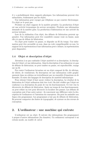 2. L’ordinateur : une machine qui ex´ecute 9
il y a probablement deux supports physiques. Les informations peuvent ˆetre
m´emoris´ees, ´evidemment pas les objets.
Une information peut voyager par t´el´ephone ou par courrier ´electronique.
Un objet ne le peut pas.
Produire un objet suppose de la mati`ere premi`ere. La production d’objet
est une activit´e ´economique du secteur secondaire. Produire une information
demande de la mati`ere grise. La production d’information est une activit´e du
secteur tertiaire.
Lors de la r´ealisation d’un objet, des d´efauts de fabrication peuvent ap-
paraˆıtre. Une information peut ˆetre consid´er´ee comme vraie ou fausse, mais
elle n’a pas de d´efaut de fabrication.
Un objet peut tomber en panne, se d´egrader au ﬁl du temps. Une infor-
mation peut ˆetre accessible ou non, dans un code compr´ehensible ou non. Le
support de la repr´esentation d’une information peut s’abˆımer, la repr´esentation
peut disparaˆıtre.
1.4 Objet et description d’objet
Attention `a ne pas confondre l’objet mat´eriel et sa description ; la descrip-
tion de l’objet est une information. Ainsi la description d’un ordinateur n’a pas
de d´efauts de fabrication, ne peut tomber en panne, est reproductible, voyage
sur un ﬁl.
Par contre l’ordinateur lui-mˆeme est un objet compos´e de ﬁls, de silicium,
de tˆolerie, de ventilateurs. Sa description est une information cod´ee graphi-
quement dans un sch´ema ou textuellement par un ensemble d’´equations ou de
formules. Il existe des langages de description de mat´eriel informatique.
Pour obtenir l’objet il faut savoir r´ealiser la description. Le r´esultat de la
fabrication de l’objet ordinateur doit ˆetre test´e. On doit v´eriﬁer que l’objet est
conforme `a sa description du point de vue du fonctionnement. Ce test vise la
d´ecouverte de d´efauts de fabrication. Apr`es un temps de bon fonctionnement,
on peut refaire un test pour d´ecouvrir ou localiser des pannes. Les d´efauts de
conception sont d’une autre nature : ils concernent une diﬀ´erence entre la des-
cription de l’ordinateur et l’intention du concepteur. On peut les assimiler aux
bogues des programmes. Les programmes n’ont pas de d´efauts de fabrication.
Ils peuvent comporter des fautes de typographie, de syntaxe ou des erreurs de
conception.
2. L’ordinateur : une machine qui ex´ecute
L’ordinateur est un objet. Il ex´ecute des informations (les programmes)
`a propos d’autres informations (les donn´ees). Un ordinateur correspond `a un
certain moule, un mod`ele de calcul.
 