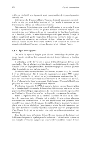 172 Circuits combinatoires
crit`ere de r´egularit´e peut intervenir aussi comme crit`ere de comparaison entre
des solutions.
Cette recherche d’un assemblage d’´el´ements donnant un comportement at-
tendu est tr`es proche de l’algorithmique o`u l’on cherche `a assembler les ins-
tructions pour obtenir un certain comportement.
Cet ensemble de techniques, que nous d´etaillons dans le paragraphe 3. sous
le nom d’algorithmique cˆabl´ee, est parfois nomm´ee conception logique. Elle
conduit `a une description en terme de composition de fonctions bool´eennes
de la fonction globale. Le terme algorithmique cˆabl´ee peut sembler ´etrange. Il
indique simplement que la composition de fonctions exprim´ees dans les algo-
rithmes de ces traitements est un banal cˆablage. Utiliser les r´esultats d’une
fonction comme entr´ees d’une autre fonction, c’est connecter les sorties du
sous-circuit r´ealisant l’une aux entr´ees du sous-circuit r´ealisant l’autre.
1.4.2 Synth`ese logique
On parle de synth`ese logique pour d´ecrire l’assemblage de portes phy-
siques choisies parmi une liste donn´ee, `a partir de la description de la fonction
bool´eenne.
Il ne faut pas perdre de vue que la notion d’´el´ements logiques de base n’est
pas absolue. Elle est relative `a une liste donn´ee, une biblioth`eque de circuits. De
la mˆeme fa¸con qu’en programmation, diﬀ´erents langages ou syst`emes peuvent
oﬀrir des primitives plus ou loins avanc´ees.
Un circuit combinatoire r´ealisant les fonctions majorit´e et ⊕ du chapitre
3 est un additionneur 1 bit. Il comporte en g´en´eral deux portes XOR comme
celles de l’exercice E8.14. La fonction majorit´e est connue aussi (exemple E8.1),
mais rien n’interdit de consid´erer un additionneur 1 bit comme bloc de base.
Il est d’ailleurs inclus dans beaucoup de biblioth`eques. D’autres biblioth`eques
proposent un circuit de calcul rapide des retenues.
L’utilisation des outils de CAO de synth`ese logique suppose la description
de la fonction bool´eenne et celle de l’ensemble d’´el´ements de base selon un lan-
gage formel traitable par un programme. La conception manuelle repose plutˆot
sur l’utilisation d’un sch´ema et d’un catalogue des composants disponibles.
Entre la repr´esentation de la fonction bool´eenne et celle de la struc-
ture de connexions entre ´el´ements qui la r´ealise, il peut exister plusieurs
repr´esentations interm´ediaires. Il faut que l’´equivalence soit pr´eserv´ee dans
ces diﬀ´erentes formes. Des techniques de synth`ese logique peuvent s’appliquer
plutˆot sur la forme alg´ebrique (remplacement d’une formule bool´eenne par
une autre formule bool´eenne) ou plutˆot au r´esultat physique (remplacement
d’un ´el´ement de circuit par un autre, plus petit ou moins consommateur, par
exemple).
Dans la suite nous pr´esentons d’abord les cas simples, o`u la distance est
faible entre l’expression alg´ebrique et la r´ealisation. Pour cela nous pr´esentons
des exemples d’´el´ements logiques qui peuvent ˆetre consid´er´es comme de base
 