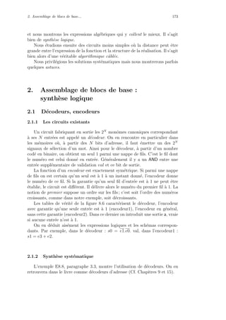 2. Assemblage de blocs de base... 173
et nous montrons les expressions alg´ebriques qui y collent le mieux. Il s’agit
bien de synth`ese logique.
Nous ´etudions ensuite des circuits moins simples o`u la distance peut ˆetre
grande entre l’expression de la fonction et la structure de la r´ealisation. Il s’agit
bien alors d’une v´eritable algorithmique cˆabl´ee.
Nous privil´egions les solutions syst´ematiques mais nous montrerons parfois
quelques astuces.
2. Assemblage de blocs de base :
synth`ese logique
2.1 D´ecodeurs, encodeurs
2.1.1 Les circuits existants
Un circuit fabriquant en sortie les 2N
monˆomes canoniques correspondant
`a ses N entr´ees est appel´e un d´ecodeur. On en rencontre en particulier dans
les m´emoires o`u, `a partir des N bits d’adresse, il faut ´emettre un des 2N
signaux de s´election d’un mot. Ainsi pour le d´ecodeur, `a partir d’un nombre
cod´e en binaire, on obtient un seul 1 parmi une nappe de ﬁls. C’est le ﬁl dont
le num´ero est celui donn´e en entr´ee. G´en´eralement il y a un AND entre une
entr´ee suppl´ementaire de validation val et ce bit de sortie.
La fonction d’un encodeur est exactement sym´etrique. Si parmi une nappe
de ﬁls on est certain qu’un seul est `a 1 `a un instant donn´e, l’encodeur donne
le num´ero de ce ﬁl. Si la garantie qu’un seul ﬁl d’entr´ee est `a 1 ne peut ˆetre
´etablie, le circuit est diﬀ´erent. Il d´elivre alors le num´ero du premier ﬁl `a 1. La
notion de premier suppose un ordre sur les ﬁls ; c’est soit l’ordre des num´eros
croissants, comme dans notre exemple, soit d´ecroissants.
Les tables de v´erit´e de la ﬁgure 8.6 caract´erisent le d´ecodeur, l’encodeur
avec garantie qu’une seule entr´ee est `a 1 (encodeur1), l’encodeur en g´en´eral,
sans cette garantie (encodeur2). Dans ce dernier on introduit une sortie a, vraie
si aucune entr´ee n’est `a 1.
On en d´eduit ais´ement les expressions logiques et les sch´emas correspon-
dants. Par exemple, dans le d´ecodeur : s0 = e1.e0. val, dans l’encodeur1 :
s1 = e3 + e2.
2.1.2 Synth`ese syst´ematique
L’exemple E8.8, paragraphe 3.3, montre l’utilisation de d´ecodeurs. On en
retrouvera dans le livre comme d´ecodeurs d’adresse (Cf. Chapitres 9 et 15).
 