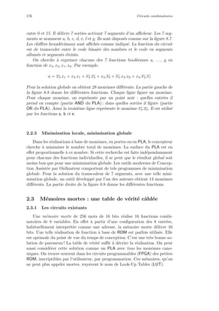 176 Circuits combinatoires
entre 0 et 15. Il d´elivre 7 sorties activant 7 segments d’un aﬃcheur. Les 7 seg-
ments se nomment a, b, c, d, e, f et g. Ils sont dispos´es comme sur la ﬁgure 8.7.
Les chiﬀres hexad´ecimaux sont aﬃch´es comme indiqu´e. La fonction du circuit
est de transcoder entre le code binaire des nombres et le code en segments
allum´es et segments ´eteints.
On cherche `a exprimer chacune des 7 fonctions bool´eennes a, . . ., g en
fonction de x3, x2, x1, x0. Par exemple,
a = x3.x1 + x2.x1 + x2.x0 + x3.x0 + x3.x2.x0 + x3.x2.x1
Pour la solution globale on obtient 28 monˆomes diﬀ´erents. La partie gauche de
la ﬁgure 8.8 donne les diﬀ´erentes fonctions. Chaque ligne ﬁgure un monˆome.
Pour chaque monˆome, on repr´esente par un point noir : quelles entr´ees il
prend en compte (partie AND du PLA) ; dans quelles sorties il ﬁgure (partie
OR du PLA). Ainsi la troisi`eme ligne repr´esente le monˆome x2.x0. Il est utilis´e
par les fonctions a, b et e.
2.2.3 Minimisation locale, minimisation globale
Dans les r´ealisations `a base de monˆomes, en portes ou en PLA, le concepteur
cherche `a minimiser le nombre total de monˆomes. La surface du PLA est en
eﬀet proportionnelle `a ce nombre. Si cette recherche est faite ind´ependamment
pour chacune des fonctions individuelles, il se peut que le r´esultat global soit
moins bon que pour une minimisation globale. Les outils modernes de Concep-
tion Assist´ee par Ordinateur comportent de tels programmes de minimisation
globale. Pour la solution du transcodeur de 7 segments, avec une telle mini-
misation globale, un outil d´evelopp´e par l’un des auteurs obtient 14 monˆomes
diﬀ´erents. La partie droite de la ﬁgure 8.8 donne les diﬀ´erentes fonctions.
2.3 M´emoires mortes : une table de v´erit´e cˆabl´ee
2.3.1 Les circuits existants
Une m´emoire morte de 256 mots de 16 bits r´ealise 16 fonctions combi-
natoires de 8 variables. En eﬀet `a partir d’une conﬁguration des 8 entr´ees,
habituellement interpr´et´ee comme une adresse, la m´emoire morte d´elivre 16
bits. Une telle r´ealisation de fonction `a base de ROM est parfois utilis´ee. Elle
est optimale du point de vue du temps de conception. C’est une tr`es bonne so-
lution de paresseux ! La table de v´erit´e suﬃt `a d´ecrire la r´ealisation. On peut
aussi consid´erer cette solution comme un PLA avec tous les monˆomes cano-
niques. On trouve souvent dans les circuits programmables (FPGA) des petites
ROM, inscriptibles par l’utilisateur, par programmation. Ces m´emoires, qu’on
ne peut plus appeler mortes, re¸coivent le nom de Look-Up Tables (LUT).
 