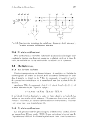 2. Assemblage de blocs de base... 177
c1
s
x3 x2 x1 x0
11 01 0010
c0
e1
c
1 0
s
e0
c1
c0
x2x3 x1 x0
s
Fig. 8.9 – Repr´esentation symbolique des multiplexeurs 4 voies vers 1 et 2 voies vers 1.
Structure interne du multiplexeur 4 voies vers 1.
2.3.2 Synth`ese syst´ematique
Pour une fonction de 8 variables on forme les 256 monˆomes canoniques pour
exprimer la fonction sous forme de somme de produits `a partir de la table de
v´erit´e, et on r´ealise un circuit combinatoire en collant `a cette expression.
2.4 Multiplexeurs
2.4.1 Les circuits existants
Un circuit combinatoire est d’usage fr´equent : le multiplexeur. Il r´ealise la
s´election parmi 2N
entr´ees de donn´ees. Celle des entr´ees s´electionn´ee est celle
dont le num´ero est donn´e sur les N bits de commande. Le nombre d’entr´ees
de commande du multiplexeur est le logarithme `a base 2 du nombre de bits de
donn´ees.
Ainsi pour 2 bits de commande c1 et c0 et 4 bits de donn´ee x3, x2, x1, x0
la sortie s est d´ecrite par l’´equation logique :
s = c1.c0.x3 + c1.c0.x2 + c1.c0.x1 + c1.c0.x0.
Si les bits c1 c0 codent l’entier k, la sortie est ´egale `a l’entr´ee x d’indice k. La
r´ealisation interne s’en d´eduit ais´ement. Elle constitue dans ce cas un multi-
plexeur 4 voies vers 1. Le sch´ema conventionnel des multiplexeurs 2 voies vers
1 et 4 voies vers 1 sont donn´es ﬁgure 8.9.
2.4.2 Synth`ese syst´ematique
Les multiplexeurs sont tr`es pratiques pour synth´etiser une fonction d´ecrite
par un graphe de d´ecision binaire (BDD). Ils sont surtout une brique de base de
l’algorithmique cˆabl´ee o`u ils r´ealisent la primitive de choix. Ainsi de nombreux
 