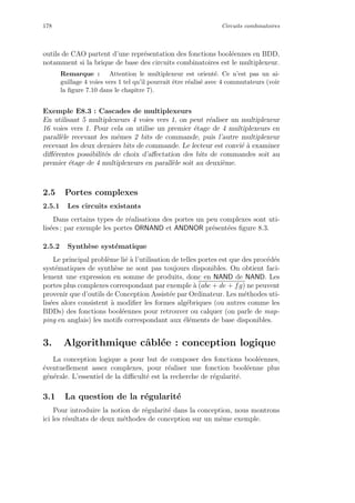 178 Circuits combinatoires
outils de CAO partent d’une repr´esentation des fonctions bool´eennes en BDD,
notamment si la brique de base des circuits combinatoires est le multiplexeur.
Remarque : Attention le multiplexeur est orient´e. Ce n’est pas un ai-
guillage 4 voies vers 1 tel qu’il pourrait ˆetre r´ealis´e avec 4 commutateurs (voir
la ﬁgure 7.10 dans le chapitre 7).
Exemple E8.3 : Cascades de multiplexeurs
En utilisant 5 multiplexeurs 4 voies vers 1, on peut r´ealiser un multiplexeur
16 voies vers 1. Pour cela on utilise un premier ´etage de 4 multiplexeurs en
parall`ele recevant les mˆemes 2 bits de commande, puis l’autre multiplexeur
recevant les deux derniers bits de commande. Le lecteur est convi´e `a examiner
diﬀ´erentes possibilit´es de choix d’aﬀectation des bits de commandes soit au
premier ´etage de 4 multiplexeurs en parall`ele soit au deuxi`eme.
2.5 Portes complexes
2.5.1 Les circuits existants
Dans certains types de r´ealisations des portes un peu complexes sont uti-
lis´ees ; par exemple les portes ORNAND et ANDNOR pr´esent´ees ﬁgure 8.3.
2.5.2 Synth`ese syst´ematique
Le principal probl`eme li´e `a l’utilisation de telles portes est que des proc´ed´es
syst´ematiques de synth`ese ne sont pas toujours disponibles. On obtient faci-
lement une expression en somme de produits, donc en NAND de NAND. Les
portes plus complexes correspondant par exemple `a (abc + de + fg) ne peuvent
provenir que d’outils de Conception Assist´ee par Ordinateur. Les m´ethodes uti-
lis´ees alors consistent `a modiﬁer les formes alg´ebriques (ou autres comme les
BDDs) des fonctions bool´eennes pour retrouver ou calquer (on parle de map-
ping en anglais) les motifs correspondant aux ´el´ements de base disponibles.
3. Algorithmique cˆabl´ee : conception logique
La conception logique a pour but de composer des fonctions bool´eennes,
´eventuellement assez complexes, pour r´ealiser une fonction bool´eenne plus
g´en´erale. L’essentiel de la diﬃcult´e est la recherche de r´egularit´e.
3.1 La question de la r´egularit´e
Pour introduire la notion de r´egularit´e dans la conception, nous montrons
ici les r´esultats de deux m´ethodes de conception sur un mˆeme exemple.
 