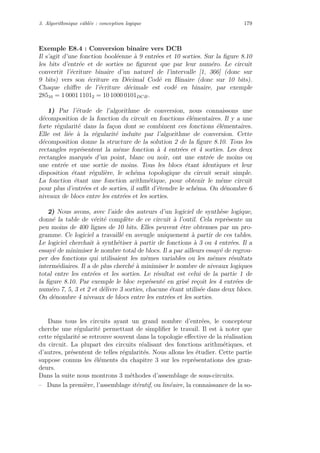3. Algorithmique cˆabl´ee : conception logique 179
Exemple E8.4 : Conversion binaire vers DCB
Il s’agit d’une fonction bool´eenne `a 9 entr´ees et 10 sorties. Sur la ﬁgure 8.10
les bits d’entr´ee et de sorties ne ﬁgurent que par leur num´ero. Le circuit
convertit l’´ecriture binaire d’un naturel de l’intervalle [1, 366] (donc sur
9 bits) vers son ´ecriture en D´ecimal Cod´e en Binaire (donc sur 10 bits).
Chaque chiﬀre de l’´ecriture d´ecimale est cod´e en binaire, par exemple
28510 = 1 0001 11012 = 10 1000 0101DCB.
1) Par l’´etude de l’algorithme de conversion, nous connaissons une
d´ecomposition de la fonction du circuit en fonctions ´el´ementaires. Il y a une
forte r´egularit´e dans la fa¸con dont se combinent ces fonctions ´el´ementaires.
Elle est li´ee `a la r´egularit´e induite par l’algorithme de conversion. Cette
d´ecomposition donne la structure de la solution 2 de la ﬁgure 8.10. Tous les
rectangles repr´esentent la mˆeme fonction `a 4 entr´ees et 4 sorties. Les deux
rectangles marqu´es d’un point, blanc ou noir, ont une entr´ee de moins ou
une entr´ee et une sortie de moins. Tous les blocs ´etant identiques et leur
disposition ´etant r´eguli`ere, le sch´ema topologique du circuit serait simple.
La fonction ´etant une fonction arithm´etique, pour obtenir le mˆeme circuit
pour plus d’entr´ees et de sorties, il suﬃt d’´etendre le sch´ema. On d´enombre 6
niveaux de blocs entre les entr´ees et les sorties.
2) Nous avons, avec l’aide des auteurs d’un logiciel de synth`ese logique,
donn´e la table de v´erit´e compl`ete de ce circuit `a l’outil. Cela repr´esente un
peu moins de 400 lignes de 10 bits. Elles peuvent ˆetre obtenues par un pro-
gramme. Ce logiciel a travaill´e en aveugle uniquement `a partir de ces tables.
Le logiciel cherchait `a synth´etiser `a partir de fonctions `a 3 ou 4 entr´ees. Il a
essay´e de minimiser le nombre total de blocs. Il a par ailleurs essay´e de regrou-
per des fonctions qui utilisaient les mˆemes variables ou les mˆemes r´esultats
interm´ediaires. Il a de plus cherch´e `a minimiser le nombre de niveaux logiques
total entre les entr´ees et les sorties. Le r´esultat est celui de la partie 1 de
la ﬁgure 8.10. Par exemple le bloc repr´esent´e en gris´e re¸coit les 4 entr´ees de
num´ero 7, 5, 3 et 2 et d´elivre 3 sorties, chacune ´etant utilis´ee dans deux blocs.
On d´enombre 4 niveaux de blocs entre les entr´ees et les sorties.
Dans tous les circuits ayant un grand nombre d’entr´ees, le concepteur
cherche une r´egularit´e permettant de simpliﬁer le travail. Il est `a noter que
cette r´egularit´e se retrouve souvent dans la topologie eﬀective de la r´ealisation
du circuit. La plupart des circuits r´ealisant des fonctions arithm´etiques, et
d’autres, pr´esentent de telles r´egularit´es. Nous allons les ´etudier. Cette partie
suppose connus les ´el´ements du chapitre 3 sur les repr´esentations des gran-
deurs.
Dans la suite nous montrons 3 m´ethodes d’assemblage de sous-circuits.
– Dans la premi`ere, l’assemblage it´eratif, ou lin´eaire, la connaissance de la so-
 