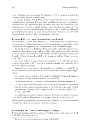 184 Circuits combinatoires
et sa traduction vers une somme de monˆomes. C’est le cas pour le calcul du
nombre premier suivant pr´esent´e aussi.
Il y a peu de r`egles dans l’obtention de l’assemblage. C’est une branche de
l’algorithmique, sans plus. Une propri´et´e toutefois est `a retenir : la s´election,
exprim´ee dans les algorithmes par des structures choix est r´ealis´ee par des
multiplexeurs. Souvent ce choix commute avec d’autres op´erations et cette
commutation peut ˆetre exploit´ee pour diminuer le coˆut d’un circuit. Cela sup-
pose ´evidemment connus les coˆuts des multiplexeurs et autres blocs. Ceci est
illustr´e dans le circuit d’Unit´e Arithm´etique et Logique.
Exemple E8.9 : Le calcul du quanti`eme dans l’ann´ee
Cet exemple a sa source dans [SFLM93]. Il a fait l’objet d’une vraie r´ealisation
par un groupe d’´etudiants de maˆıtrise d’informatique dans le cadre d’un projet
europ´een de d´eveloppement de l’enseignement de la micro´electronique.
Un circuit re¸coit le code binaire d’une date. Cette date est compos´ee d’un
num´ero de jour dans le mois, cod´e sur 5 bits, d’un num´ero de mois, cod´e sur
4 bits. L’ann´ee est limit´ee aux deux chiﬀres d´ecimaux donnant l’ann´ee dans
le si`ecle2
. Chacun de ces deux chiﬀres d´ecimaux est cod´e en binaire, selon un
code DCB.
Le circuit d´elivre le code binaire du quanti`eme de la date dans l’ann´ee.
Ainsi le 3 mars est le 62`eme
jour de l’ann´ee les ann´ees non bissextiles et le
63`eme
les ann´ees bissextiles.
Concevoir ce circuit suppose de connaˆıtre une m´ethode de calcul. Ici on
retient la suivante qui repose sur des fonctions tr`es sp´eciﬁques de cette appli-
cation :
– Un premier circuit bis d´elivre 1 si l’ann´ee est bissextile, 0 sinon. Il s’agit de
reconnaˆıtre un multiple de 4, `a partir du code DCB.
– Un deuxi`eme circuit  2 d´elivre 1 si le num´ero de mois est sup´erieur `a 2.
– Un circuit D´eb donne sur 9 bits le code binaire du quanti`eme du premier
jour du mois les ann´ees non bissextiles, `a partir du code du mois. On fait
ais´ement les 9 tables de v´erit´e correspondant `a cette fonction : 1→1 ; 2→32 ;
3→60,. . .,12→334.
– Un additionneur ajoute le num´ero du jour, le num´ero du premier du mois
et 1 si l’ann´ee est bissextile et si le num´ero de mois est sup´erieur `a 2.
On remarque que plusieurs fonctions sont Φ-bool´eennes car des codes binaires
d’entr´ees ne repr´esentent pas des valeurs du domaine.
Exemple E8.10 : L’unit´e arithm´etique et logique
L’unit´e arithm´etique et logique que nous ´etudions re¸coit deux nappes de ﬁls A
et B. Elle d´elivre une nappe F.
2
Encore un syst`eme informatique avec le bogue de l’an 2000 !
 