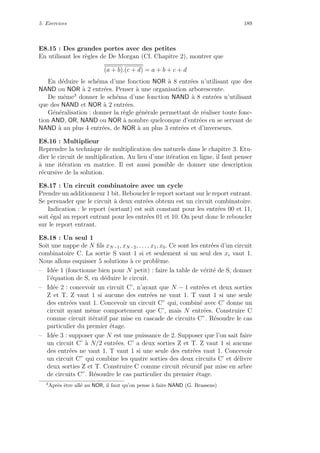 5. Exercices 189
E8.15 : Des grandes portes avec des petites
En utilisant les r`egles de De Morgan (Cf. Chapitre 2), montrer que
(a + b).(c + d) = a + b + c + d
En d´eduire le sch´ema d’une fonction NOR `a 8 entr´ees n’utilisant que des
NAND ou NOR `a 2 entr´ees. Penser `a une organisation arborescente.
De mˆeme3
donner le sch´ema d’une fonction NAND `a 8 entr´ees n’utilisant
que des NAND et NOR `a 2 entr´ees.
G´en´eralisation : donner la r`egle g´en´erale permettant de r´ealiser toute fonc-
tion AND, OR, NAND ou NOR `a nombre quelconque d’entr´ees en se servant de
NAND `a au plus 4 entr´ees, de NOR `a au plus 3 entr´ees et d’inverseurs.
E8.16 : Multiplieur
Reprendre la technique de multiplication des naturels dans le chapitre 3. Etu-
dier le circuit de multiplication. Au lieu d’une it´eration en ligne, il faut penser
`a une it´eration en matrice. Il est aussi possible de donner une description
r´ecursive de la solution.
E8.17 : Un circuit combinatoire avec un cycle
Prendre un additionneur 1 bit. Reboucler le report sortant sur le report entrant.
Se persuader que le circuit `a deux entr´ees obtenu est un circuit combinatoire.
Indication : le report (sortant) est soit constant pour les entr´ees 00 et 11,
soit ´egal au report entrant pour les entr´ees 01 et 10. On peut donc le reboucler
sur le report entrant.
E8.18 : Un seul 1
Soit une nappe de N ﬁls xN−1, xN−2, . . . , x1, x0. Ce sont les entr´ees d’un circuit
combinatoire C. La sortie S vaut 1 si et seulement si un seul des xi vaut 1.
Nous allons esquisser 5 solutions `a ce probl`eme.
– Id´ee 1 (fonctionne bien pour N petit) : faire la table de v´erit´e de S, donner
l’´equation de S, en d´eduire le circuit.
– Id´ee 2 : concevoir un circuit C’, n’ayant que N − 1 entr´ees et deux sorties
Z et T. Z vaut 1 si aucune des entr´ees ne vaut 1. T vaut 1 si une seule
des entr´ees vaut 1. Concevoir un circuit C” qui, combin´e avec C’ donne un
circuit ayant mˆeme comportement que C’, mais N entr´ees. Construire C
comme circuit it´eratif par mise en cascade de circuits C”. R´esoudre le cas
particulier du premier ´etage.
– Id´ee 3 : supposer que N est une puissance de 2. Supposer que l’on sait faire
un circuit C’ `a N/2 entr´ees. C’ a deux sorties Z et T. Z vaut 1 si aucune
des entr´ees ne vaut 1. T vaut 1 si une seule des entr´ees vaut 1. Concevoir
un circuit C” qui combine les quatre sorties des deux circuits C’ et d´elivre
deux sorties Z et T. Construire C comme circuit r´ecursif par mise en arbre
de circuits C”. R´esoudre le cas particulier du premier ´etage.
3
Apr`es ˆetre all´e au NOR, il faut qu’on pense `a faire NAND (G. Brassens)
 