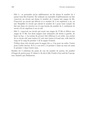190 Circuits combinatoires
– Id´ee 4 : se persuader qu’un additionneur un bit donne le nombre de 1
parmi trois ﬁls d’entr´ees. En utilisant un ensemble d’additionneurs un bits
concevoir un circuit qui donne le nombre de 1 parmi une nappe de ﬁls.
Concevoir un circuit qui d´etecte si ce nombre de 1 est sup´erieur `a un, ou
nul. Simpliﬁer le circuit qui calcule le nombre de 1 pour tenir compte du
fait que dans cet exercice on n’a pas besoin du nombre de 1, seulement de
savoir s’il est sup´erieur `a un ou nul.
– Id´ee 5 : concevoir un circuit qui re¸coit une nappe de N ﬁls et d´elivre une
nappe de N ﬁls. Les deux nappes sont ordonn´ees (de droite `a gauche, de
haut en bas...). La notion de premier fait r´ef´erence `a cet ordre. Les sorties
de ce circuit soit sont toutes `a 0, soit sont toutes `a 0 sauf une, celle dont le
rang est le rang du premier 1 de la nappe d’entr´ee.
Utiliser deux tels circuits pour la nappe des xi, l’un pour un ordre, l’autre
pour l’ordre inverse. Si il y a un seul 1, le premier 1 dans un sens est aussi
le premier 1 dans l’autre sens.
Etudier les 5 solutions du point de vue du nombre de portes, du nombre
d’´etages de portes pour N valant 4, 16, 64 et 256. S’aider d’un outil de Concep-
tion Assist´ee par Ordinateur.
 