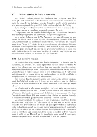 2. L’ordinateur : une machine qui ex´ecute 11
2.2 L’architecture de Von Neumann
Les travaux r´ealis´es autour du math´ematicien hongrois Von Neu-
mann [BGN63] constituent le fondement de l’architecture des ordinateurs ac-
tuels. Du point de vue th´eorique, on a pu d´emontrer que le mod`ele concret de
Von Neumann poss`ede les propri´et´es de la machine abstraite de Turing.
Il y a quelques mod`eles de calcul en informatique qui ne sont pas de ce
type : par exemple le calcul par r´eseaux de neurones formels.
Pratiquement tous les mod`eles informatiques de traitement se retrouvent
dans la cat´egorie g´en´erale des automates, ou syst`emes s´equentiels.
Les principes de la machine de Von Neumann, que nous allons d´ecrire, sont
encore en oeuvre dans la quasi totalit´e des ordinateurs contemporains. Il y
a eu, naturellement, de nombreuses am´eliorations. Une machine de Von Neu-
mann (voir Figure 1.1) stocke des repr´esentations des informations digitales,
en binaire. Elle comporte deux ´el´ements : une m´emoire et une unit´e centrale.
On parle plus facilement aujourd’hui de processeur plutˆot que d’unit´e cen-
trale. Habituellement les machines parall`eles `a plusieurs processeurs ne sont
pas consid´er´ees comme des machines de Von Neumann.
2.2.1 La m´emoire centrale
Les informations sont cod´ees sous forme num´erique. Les instructions, les
caract`eres, les couleurs, etc., sont repr´esent´es par des suites de chiﬀres bi-
naires. Les informations sont stock´ees dans une m´emoire dans des emplace-
ments num´erot´es nomm´es mots. Le num´ero d’un emplacement est son adresse.
Le maintien de la correspondance entre le nom de l’information et l’adresse du
mot m´emoire o`u est rang´ee une de ses repr´esentations est une tˆache diﬃcile et
une pr´eoccupation permanente en informatique.
Une ´ecriture dans la m´emoire associe une valeur `a une adresse (on parle
aussi d’aﬀectation). Apr`es une ´ecriture, on peut ex´ecuter une ou plusieurs
lectures de la mˆeme information. La lecture fournit la valeur associ´ee `a cette
adresse.
La m´emoire est `a aﬀectations multiples : on peut ´ecrire successivement
plusieurs valeurs dans un mot. Chaque ´ecriture associe une nouvelle valeur
`a l’adresse. Elle induit un changement de l’´etat de la machine, en d´etruisant
l’association pr´ec´edente. Elle n’est pas r´eversible : il n’est pas possible d’annuler
la nouvelle association pour acc´eder `a nouveau `a l’ancien contenu.
La m´emoire contient des donn´ees et des programmes constitu´es de suite
d’instructions. Le codage de l’information est tel que rien ne permet de re-
connaˆıtre une repr´esentation de donn´ee et une repr´esentation d’instruction.
Cette distinction n’aurait pas de sens puisqu’un programme peut mˆeme cr´eer
des donn´ees qui sont en fait des instructions. Cette possibilit´e est ce qui donne
toute sa sp´eciﬁcit´e aux ordinateurs. Cela oppose le mod`ele de type Von Neu-
mann `a celui dit de Harvard ou de Manchester dans lequel il existe deux
m´emoires respectivement d´edi´ees aux donn´ees et aux instructions.
 