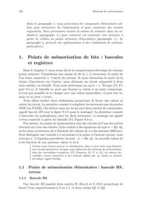 192 El´ements de m´emorisation
Dans le paragraphe 1. nous pr´esentons les composants ´el´ementaires uti-
lis´es pour m´emoriser de l’information et pour construire des circuits
s´equentiels. Nous pr´esentons ensuite la notion de m´emoire dans un or-
dinateur (paragraphe 2.) puis comment est construite une m´emoire `a
partir de cellules ou points m´emoires ´el´ementaires (paragraphe 3.). Le
paragraphe 4. pr´esente des optimisations et des r´ealisations de m´emoire
particuli`eres.
1. Points de m´emorisation de bits : bascules
et registres
Dans le chapitre 7, nous avons d´ecrit le comportement ´electrique de certains
points m´emoire. Consid´erons une chaˆıne de 2k (k ≥ 1) inverseurs, la sortie de
l’un ´etant connect´ee `a l’entr´ee du suivant. Si nous rebouclons la sortie de la
chaˆıne d’inverseurs sur l’entr´ee, nous obtenons un circuit s´equentiel `a deux
´etats stables, ou bistable. Nous nous int´eressons au cas k = 1. Tel que (Cf. Fi-
gure 9.1-a), le bistable ne peut que fournir sa valeur `a un autre composant,
il n’est pas possible de le charger avec une valeur particuli`ere ; il peut ˆetre lu,
mais on ne peut y ´ecrire.
Nous allons ´etudier deux r´ealisations permettant de forcer une valeur en
entr´ee du circuit. La premi`ere consiste `a remplacer les inverseurs par des portes
NOR (ou NAND). On obtient ainsi un circuit avec deux entr´ees de commandes,
appel´e bascule RS (voir la ﬁgure 9.1-b pour le montage). La deuxi`eme consiste
`a intercaler un multiplexeur entre les deux inverseurs ; ce montage est appel´e
verrou construit `a partir du bistable (Cf. Figure 9.4-a).
Par essence, les points de m´emorisation sont des circuits o`u l’une des sorties
reboucle sur l’une des entr´ees. Cela conduit `a des ´equations du type x = f(x, e),
o`u les deux occurrences de x d´enotent des valeurs de x `a des instants diﬀ´erents.
Pour distinguer une variable x `a un instant et la mˆeme `a l’instant suivant, nous
´ecrivons x’. L’´equation pr´ec´edente devient : x’ = f(x, e) : la nouvelle valeur de
x est fonction de son ancienne valeur et de e.
Comme nous l’avons pr´ecis´e en introduction, dans ce livre nous nous limitons
aux circuits synchrones. Lorsque nous utiliserons des ´el´ements de m´emorisation
dans des assemblages complexes (Cf. Chapitres 10, 11 et 14), les valeurs des
variables seront examin´ees `a des instants d´eﬁnis par un signal en g´en´eral
p´eriodique appel´e horloge.
1.1 Points de m´emorisation ´el´ementaires : bascule RS,
verrou
1.1.1 Bascule RS
Une bascule RS poss`ede deux entr´ees R (Reset) et S (Set) permettant de
forcer l’´etat respectivement `a 0 ou `a 1, et deux sorties Q1 et Q2.
 