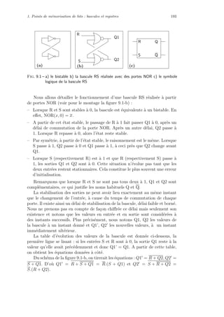 1. Points de m´emorisation de bits : bascules et registres 193
R
S
Q1
Q2
(b)
QR
S Q
(c)(a)
Fig. 9.1 – a) le bistable b) la bascule RS r´ealis´ee avec des portes NOR c) le symbole
logique de la bascule RS
Nous allons d´etailler le fonctionnement d’une bascule RS r´ealis´ee `a partir
de portes NOR (voir pour le montage la ﬁgure 9.1-b) :
– Lorsque R et S sont stables `a 0, la bascule est ´equivalente `a un bistable. En
eﬀet, NOR(x, 0) = x.
– A partir de cet ´etat stable, le passage de R `a 1 fait passer Q1 `a 0, apr`es un
d´elai de commutation de la porte NOR. Apr`es un autre d´elai, Q2 passe `a
1. Lorsque R repasse `a 0, alors l’´etat reste stable.
– Par sym´etrie, `a partir de l’´etat stable, le raisonnement est le mˆeme. Lorsque
S passe `a 1, Q2 passe `a 0 et Q1 passe `a 1, `a ceci pr`es que Q2 change avant
Q1.
– Lorsque S (respectivement R) est `a 1 et que R (respectivement S) passe `a
1, les sorties Q1 et Q2 sont `a 0. Cette situation n’´evolue pas tant que les
deux entr´ees restent stationnaires. Cela constitue le plus souvent une erreur
d’initialisation.
Remarquons que lorsque R et S ne sont pas tous deux `a 1, Q1 et Q2 sont
compl´ementaires, ce qui justiﬁe les noms habituels Q et Q.
La stabilisation des sorties ne peut avoir lieu exactement au mˆeme instant
que le changement de l’entr´ee, `a cause du temps de commutation de chaque
porte. Il existe ainsi un d´elai de stabilisation de la bascule, d´elai faible et born´e.
Nous ne prenons pas en compte de fa¸con chiﬀr´ee ce d´elai mais seulement son
existence et notons que les valeurs en entr´ee et en sortie sont consid´er´ees `a
des instants successifs. Plus pr´ecis´ement, nous notons Q1, Q2 les valeurs de
la bascule `a un instant donn´e et Q1’, Q2’ les nouvelles valeurs, `a un instant
imm´ediatement ult´erieur.
La table d’´evolution des valeurs de la bascule est donn´ee ci-dessous, la
premi`ere ligne se lisant : si les entr´ees S et R sont `a 0, la sortie Q1 reste `a la
valeur qu’elle avait pr´ec´edemment et donc Q1’ = Q1. A partir de cette table,
on obtient les ´equations donn´ees `a cˆot´e.
Du sch´ema de la ﬁgure 9.1-b, on tirerait les ´equations : Q1 = R + Q2, Q2 =
S + Q1. D’o`u Q1 = R + S + Q1 = R.(S + Q1) et Q2 = S + R + Q2 =
S.(R + Q2).
 