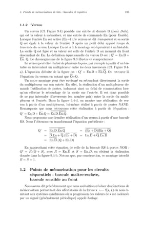 1. Points de m´emorisation de bits : bascules et registres 195
1.1.2 Verrou
Un verrou (Cf. Figure 9.4) poss`ede une entr´ee de donn´ee D (pour Data),
qui est la valeur `a m´emoriser, et une entr´ee de commande En (pour Enable).
Lorsque l’entr´ee En est active (En=1), le verrou est dit transparent et sa sortie
Q est ´egale `a la valeur de l’entr´ee D apr`es un petit d´elai appel´e temps de
travers´ee du verrou. Lorsque En est `a 0, le montage est ´equivalent `a un bistable.
La sortie Q est ﬁg´ee et sa valeur est celle de l’entr´ee D au moment du front
descendant de En. La d´eﬁnition ´equationnelle du verrou D est : Q = En.D +
En. Q. Le chronogramme de la ﬁgure 9.3 illustre ce comportement.
Le verrou peut ˆetre r´ealis´e de plusieurs fa¸cons, par exemple `a partir d’un bis-
table en intercalant un multiplexeur entre les deux inverseurs (Cf. Figure 9.4-
a). L’´equation d´eduite de la ﬁgure est : Q = En.D + En.Q. On retrouve l`a
l’´equation du verrou en notant que Q=Q.
Un autre montage peut ˆetre envisag´e en rebouclant directement la sortie
du multiplexeur sur son entr´ee. En eﬀet, la r´ealisation d’un multiplexeur de-
mande l’utilisation de portes, induisant ainsi un d´elai de commutation lors-
qu’on eﬀectue le rebouclage de la sortie sur l’entr´ee. Il est donc possible
de ne pas intercaler d’inverseurs (en nombre pair) entre la sortie du multi-
plexeur et l’entr´ee. Dans la ﬁgure 9.4-d, on montre une r´ealisation de ver-
rou `a partir d’un multiplexeur, lui-mˆeme r´ealis´e `a partir de portes NAND.
Remarquons que nous retrouvons cette r´ealisation `a partir de l’´equation :
Q’ = En.D + En.Q = En.D.En.Q.
Nous proposons une derni`ere r´ealisation d’un verrou `a partir d’une bascule
RS. Nous l’obtenons en transformant l’´equation pr´ec´edente :
Q’ = En.D.En.Q = (En + D)(En + Q)
= D.En + Q.(En + D) = En.D + Q.En.D
= En.D.(Q + En.D)
En rapprochant cette ´equation de celle de la bascule RS `a portes NOR :
Q = R.(Q + S), avec R = En.D et S = En.D, on obtient la r´ealisation
donn´ee dans la ﬁgure 9.4-b. Notons que, par construction, ce montage interdit
R = S = 1.
1.2 Points de m´emorisation pour les circuits
s´equentiels : bascule maˆıtre-esclave,
bascule sensible au front
Nous avons dit pr´ec´edemment que nous souhaitions r´ealiser des fonctions de
m´emorisation permettant des aﬀectations de la forme x ←− f(x, e) en nous li-
mitant aux syst`emes synchrones o`u la progression des valeurs de x est cadenc´ee
par un signal (g´en´eralement p´eriodique) appel´e horloge.
 