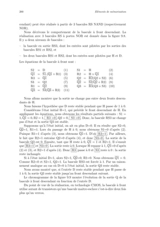 200 El´ements de m´emorisation
cendant) peut ˆetre r´ealis´ee `a partir de 3 bascules RS NAND (respectivement
NOR).
Nous d´ecrivons le comportement de la bascule `a front descendant. La
r´ealisation avec 3 bascules RS `a portes NOR est donn´ee dans la ﬁgure 9.8.
Il y a deux niveaux de bascules :
– la bascule en sortie RS3, dont les entr´ees sont pilot´ees par les sorties des
bascules RS1 et RS2, et
– les deux bascules RS1 et RS2, dont les entr´ees sont pilot´ees par H et D.
Les ´equations de la bascule `a front sont :
S2 = D (1) S1 = H (2)
Q1 = S1.(Q1 + R1) (3) R2 = H + Q1 (4)
R3 = Q1 (5) Q2 = R2(Q2 + S2) (6)
S3 = Q2 (7) Q2 = S2(Q2 + R2) (8)
R1 = Q2 (9) Q3 = R3(Q3 + S3) (10)
Q3 = S3(Q3 + R3) (11)
Nous allons montrer que la sortie ne change pas entre deux fronts descen-
dants de H.
Nous faisons l’hypoth`ese que D reste stable pendant que H passe de 1 `a 0.
Consid´erons l’´etat initial H=1, qui pr´ec`ede le front descendant de H. En
appliquant les ´equations, nous obtenons les r´esultats partiels suivants : S1 =
1, Q1 = 0, R2 = 1, R3 =0 , Q2 = 0, S3 =0 . Donc, la bascule RS3 ne change
pas d’´etat et la sortie Q3 est stable.
Supposons qu’`a l’´etat initial, on ait en plus D=0. Il en r´esulte que S2=0,
Q2=1, R1=1. Lors du passage de H `a 0, nous obtenons S1=0 d’apr`es (2).
Puisque R1=1 d’apr`es (3), nous obtenons Q1=1. D’o`u R3=1 . Par ailleurs,
le fait que R2=1 entraˆıne Q2=0 d’apr`es (4), et donc S3=0 . La sortie de la
bascule Q3 est 0. Ensuite, tant que H reste `a 0, Q1 = 1 et R2=1. Il s’ensuit
que R3=1 et S3=0 . La sortie reste `a 0. Lorsque H repasse `a 1, Q1=0 d’apr`es
(2) et (3), et R2=1 d’apr`es (4). Donc R3 passe `a 0 et S3 reste `a 0 : la sortie
reste inchang´ee.
Si `a l’´etat initial D=1, alors S2=1, Q2=0, R1=0. Nous obtenons Q1 = 0.
Comme R2=0 et S2=1, Q2=1. La bascule RS3 est forc´ee `a 1. Par un raison-
nement analogue au cas o`u D=0 `a l’´etat initial, la sortie Q3 reste stable.
Nous avons montr´e que, si l’entr´ee D reste stable pendant que H passe de
1 `a 0, la sortie Q3 reste stable jusqu’au front descendant suivant.
Le chronogramme de la ﬁgure 9.9 montre l’´evolution de la sortie Q de la
bascule `a front descendant en fonction de l’entr´ee D.
Du point de vue de la r´ealisation, en technologie CMOS, la bascule `a front
utilise autant de transistors qu’une bascule maˆıtre-esclave c’est-`a-dire deux fois
plus qu’un verrou.
 