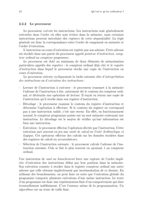12 Qu’est-ce qu’un ordinateur ?
2.2.2 Le processeur
Le processeur ex´ecute les instructions. Les instructions sont g´en´eralement
ex´ecut´ees dans l’ordre o`u elles sont ´ecrites dans la m´emoire, mais certaines
instructions peuvent introduire des ruptures de cette s´equentialit´e. La r`egle
g´en´erale est donc la correspondance entre l’ordre de rangement en m´emoire et
l’ordre d’ex´ecution.
L’instruction en cours d’ex´ecution est rep´er´ee par son adresse. Cette adresse
est stock´ee dans une partie du processeur appel´e pointeur d’instruction, comp-
teur ordinal ou compteur programme.
Le processeur est dot´e au minimum de deux ´el´ements de m´emorisation
particuliers appel´es des registres : le compteur ordinal d´ej`a cit´e et le registre
d’instruction dans lequel le processeur stocke une copie de l’instruction en
cours d’ex´ecution.
Le processeur ex´ecute cycliquement la tˆache suivante dite d’interpr´etation
des instructions ou d’ex´ecution des instructions :
– Lecture de l’instruction `a ex´ecuter : le processeur transmet `a la m´emoire
l’adresse de l’instruction `a lire, autrement dit le contenu du compteur ordi-
nal, et d´eclenche une op´eration de lecture. Il re¸coit en retour une copie de
l’instruction qu’il stocke dans son registre d’instruction.
– D´ecodage : le processeur examine le contenu du registre d’instruction et
d´etermine l’op´eration `a eﬀectuer. Si le contenu du registre ne correspond
pas `a une instruction valide, c’est une erreur. En eﬀet, en fonctionnement
normal, le compteur programme pointe sur un mot m´emoire contenant une
instruction. Le d´ecodage est le moyen de v´eriﬁer qu’une information est
bien une instruction.
– Ex´ecution : le processeur eﬀectue l’op´eration d´ecrite par l’instruction. Cette
ex´ecution met souvent en jeu une unit´e de calcul ou Unit´e Arithm´etique et
Logique. Cet op´erateur eﬀectue des calculs sur les donn´ees stock´ees dans
des registres de calcul ou accumulateurs.
– S´election de l’instruction suivante : le processeur calcule l’adresse de l’ins-
truction suivante. Cela se fait le plus souvent en ajoutant 1 au compteur
ordinal.
Une instruction de saut ou branchement force une rupture de l’ordre impli-
cite d’ex´ecution des instructions d´eﬁni par leur position dans la m´emoire.
Son ex´ecution consiste `a stocker dans le registre compteur ordinal une autre
adresse que celle obtenue implicitement par incr´ementation de ce dernier. En
utilisant des branchements, on peut faire en sorte que l’ex´ecution globale du
programme comporte plusieurs ex´ecutions d’une mˆeme instruction. Le texte
d’un programme est donc une repr´esentation ﬁnie d’un comportement qui dure
´eventuellement ind´eﬁniment. C’est l’essence mˆeme de la programmation. Un
algorithme est un texte de taille ﬁnie.
 