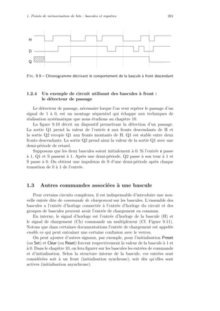1. Points de m´emorisation de bits : bascules et registres 201
H
D
Q
Fig. 9.9 – Chronogramme d´ecrivant le comportement de la bascule `a front descendant
1.2.4 Un exemple de circuit utilisant des bascules `a front :
le d´etecteur de passage
Le d´etecteur de passage, n´ecessaire lorque l’on veut rep´erer le passage d’un
signal de 1 `a 0, est un montage s´equentiel qui ´echappe aux techniques de
r´ealisation syst´ematique que nous ´etudions au chapitre 10.
La ﬁgure 9.10 d´ecrit un dispositif permettant la d´etection d’un passage.
La sortie Q1 prend la valeur de l’entr´ee e aux fronts descendants de H et
la sortie Q2 recopie Q1 aux fronts montants de H. Q1 est stable entre deux
fronts descendants. La sortie Q2 prend ainsi la valeur de la sortie Q1 avec une
demi-p´eriode de retard.
Supposons que les deux bascules soient initialement `a 0. Si l’entr´ee e passe
`a 1, Q1 et S passent `a 1. Apr`es une demi-p´eriode, Q2 passe `a son tour `a 1 et
S passe `a 0. On obtient une impulsion de S d’une demi-p´eriode apr`es chaque
transition de 0 `a 1 de l’entr´ee.
1.3 Autres commandes associ´ees `a une bascule
Pour certains circuits complexes, il est indispensable d’introduire une nou-
velle entr´ee dite de commande de chargement sur les bascules. L’ensemble des
bascules a l’entr´ee d’horloge connect´ee `a l’entr´ee d’horloge du circuit et des
groupes de bascules peuvent avoir l’entr´ee de chargement en commun.
En interne, le signal d’horloge est l’entr´ee d’horloge de la bascule (H) et
le signal de chargement (Ch) commande un multiplexeur (Cf. Figure 9.11).
Notons que dans certaines documentations l’entr´ee de chargement est appel´ee
enable ce qui peut entraˆıner une certaine confusion avec le verrou.
On peut ajouter d’autres signaux, par exemple, pour l’initialisation Preset
(ou Set) et Clear (ou Reset) forcent respectivement la valeur de la bascule `a 1 et
`a 0. Dans le chapitre 10, on fera ﬁgurer sur les bascules les entr´ees de commande
et d’initialisation. Selon la structure interne de la bascule, ces entr´ees sont
consid´er´ees soit `a un front (initialisation synchrone), soit d`es qu’elles sont
actives (initialisation asynchrone).
 