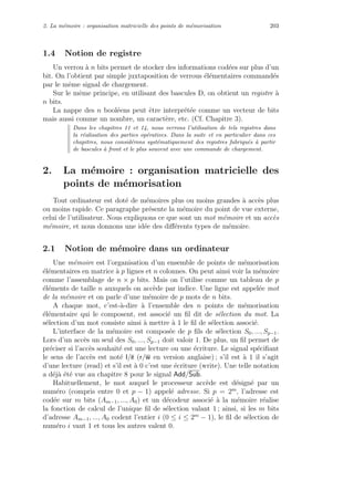 2. La m´emoire : organisation matricielle des points de m´emorisation 203
1.4 Notion de registre
Un verrou `a n bits permet de stocker des informations cod´ees sur plus d’un
bit. On l’obtient par simple juxtaposition de verrous ´el´ementaires command´es
par le mˆeme signal de chargement.
Sur le mˆeme principe, en utilisant des bascules D, on obtient un registre `a
n bits.
La nappe des n bool´eens peut ˆetre interpr´et´ee comme un vecteur de bits
mais aussi comme un nombre, un caract`ere, etc. (Cf. Chapitre 3).
Dans les chapitres 11 et 14, nous verrons l’utilisation de tels registres dans
la r´ealisation des parties op´eratives. Dans la suite et en particulier dans ces
chapitres, nous consid´erons syst´ematiquement des registres fabriqu´es `a partir
de bascules `a front et le plus souvent avec une commande de chargement.
2. La m´emoire : organisation matricielle des
points de m´emorisation
Tout ordinateur est dot´e de m´emoires plus ou moins grandes `a acc`es plus
ou moins rapide. Ce paragraphe pr´esente la m´emoire du point de vue externe,
celui de l’utilisateur. Nous expliquons ce que sont un mot m´emoire et un acc`es
m´emoire, et nous donnons une id´ee des diﬀ´erents types de m´emoire.
2.1 Notion de m´emoire dans un ordinateur
Une m´emoire est l’organisation d’un ensemble de points de m´emorisation
´el´ementaires en matrice `a p lignes et n colonnes. On peut ainsi voir la m´emoire
comme l’assemblage de n × p bits. Mais on l’utilise comme un tableau de p
´el´ements de taille n auxquels on acc`ede par indice. Une ligne est appel´ee mot
de la m´emoire et on parle d’une m´emoire de p mots de n bits.
A chaque mot, c’est-`a-dire `a l’ensemble des n points de m´emorisation
´el´ementaire qui le composent, est associ´e un ﬁl dit de s´election du mot. La
s´election d’un mot consiste ainsi `a mettre `a 1 le ﬁl de s´election associ´e.
L’interface de la m´emoire est compos´ee de p ﬁls de s´election S0, ..., Sp−1.
Lors d’un acc`es un seul des S0, ..., Sp−1 doit valoir 1. De plus, un ﬁl permet de
pr´eciser si l’acc`es souhait´e est une lecture ou une ´ecriture. Le signal sp´eciﬁant
le sens de l’acc`es est not´e l/e (r/w en version anglaise) ; s’il est `a 1 il s’agit
d’une lecture (read) et s’il est `a 0 c’est une ´ecriture (write). Une telle notation
a d´ej`a ´et´e vue au chapitre 8 pour le signal Add/Sub.
Habituellement, le mot auquel le processeur acc`ede est d´esign´e par un
num´ero (compris entre 0 et p − 1) appel´e adresse. Si p = 2m
, l’adresse est
cod´ee sur m bits (Am−1, ..., A0) et un d´ecodeur associ´e `a la m´emoire r´ealise
la fonction de calcul de l’unique ﬁl de s´election valant 1 ; ainsi, si les m bits
d’adresse Am−1, ..., A0 codent l’entier i (0 ≤ i ≤ 2m
− 1), le ﬁl de s´election de
num´ero i vaut 1 et tous les autres valent 0.
 