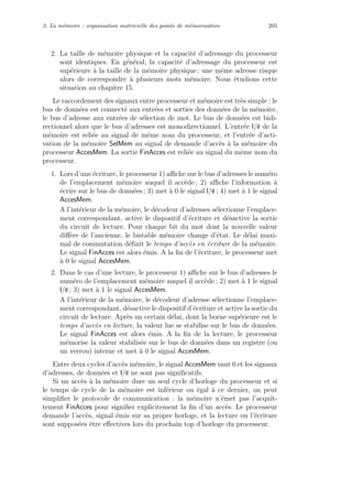 2. La m´emoire : organisation matricielle des points de m´emorisation 205
2. La taille de m´emoire physique et la capacit´e d’adressage du processeur
sont identiques. En g´en´eral, la capacit´e d’adressage du processeur est
sup´erieure `a la taille de la m´emoire physique ; une mˆeme adresse risque
alors de correspondre `a plusieurs mots m´emoire. Nous ´etudions cette
situation au chapitre 15.
Le raccordement des signaux entre processeur et m´emoire est tr`es simple : le
bus de donn´ees est connect´e aux entr´ees et sorties des donn´ees de la m´emoire,
le bus d’adresse aux entr´ees de s´election de mot. Le bus de donn´ees est bidi-
rectionnel alors que le bus d’adresses est monodirectionnel. L’entr´ee l/e de la
m´emoire est reli´ee au signal de mˆeme nom du processeur, et l’entr´ee d’acti-
vation de la m´emoire SelMem au signal de demande d’acc`es `a la m´emoire du
processeur AccesMem. La sortie FinAcces est reli´ee au signal du mˆeme nom du
processeur.
1. Lors d’une ´ecriture, le processeur 1) aﬃche sur le bus d’adresses le num´ero
de l’emplacement m´emoire auquel il acc`ede ; 2) aﬃche l’information `a
´ecrire sur le bus de donn´ees ; 3) met `a 0 le signal l/e ; 4) met `a 1 le signal
AccesMem.
A l’int´erieur de la m´emoire, le d´ecodeur d’adresses s´electionne l’emplace-
ment correspondant, active le dispositif d’´ecriture et d´esactive la sortie
du circuit de lecture. Pour chaque bit du mot dont la nouvelle valeur
diﬀ`ere de l’ancienne, le bistable m´emoire change d’´etat. Le d´elai maxi-
mal de commutation d´eﬁnit le temps d’acc`es en ´ecriture de la m´emoire.
Le signal FinAcces est alors ´emis. A la ﬁn de l’´ecriture, le processeur met
`a 0 le signal AccesMem.
2. Dans le cas d’une lecture, le processeur 1) aﬃche sur le bus d’adresses le
num´ero de l’emplacement m´emoire auquel il acc`ede ; 2) met `a 1 le signal
l/e ; 3) met `a 1 le signal AccesMem.
A l’int´erieur de la m´emoire, le d´ecodeur d’adresse s´electionne l’emplace-
ment correspondant, d´esactive le dispositif d’´ecriture et active la sortie du
circuit de lecture. Apr`es un certain d´elai, dont la borne sup´erieure est le
temps d’acc`es en lecture, la valeur lue se stabilise sur le bus de donn´ees.
Le signal FinAcces est alors ´emis. A la ﬁn de la lecture, le processeur
m´emorise la valeur stabilis´ee sur le bus de donn´ees dans un registre (ou
un verrou) interne et met `a 0 le signal AccesMem.
Entre deux cycles d’acc`es m´emoire, le signal AccesMem vaut 0 et les signaux
d’adresses, de donn´ees et l/e ne sont pas signiﬁcatifs.
Si un acc`es `a la m´emoire dure un seul cycle d’horloge du processeur et si
le temps de cycle de la m´emoire est inf´erieur ou ´egal `a ce dernier, on peut
simpliﬁer le protocole de communication : la m´emoire n’´emet pas l’acquit-
tement FinAcces pour signiﬁer explicitement la ﬁn d’un acc`es. Le processeur
demande l’acc`es, signal ´emis sur sa propre horloge, et la lecture ou l’´ecriture
sont suppos´ees ˆetre eﬀectives lors du prochain top d’horloge du processeur.
 