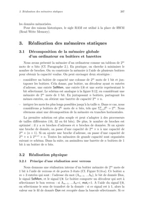 3. R´ealisation des m´emoires statiques 207
les donn´ees m´emoris´ees.
Pour des raisons historiques, le sigle RAM est utilis´e `a la place de RWM
(Read Write Memory).
3. R´ealisation des m´emoires statiques
3.1 D´ecomposition de la m´emoire globale
d’un ordinateur en boˆıtiers et barettes
Nous avons pr´esent´e la m´emoire d’un ordinateur comme un tableau de 2m
mots de n bits (Cf. Paragraphe 2.). En pratique, on cherche `a minimiser le
nombre de broches. On va construire la m´emoire `a l’aide de plusieurs boˆıtiers
pour obtenir la capacit´e voulue. On peut envisager deux strat´egies :
– consid´erer un boˆıtier de capacit´e une colonne de 2m
mots de 1 bit et jux-
taposer les boˆıtiers. Cela donne, par boˆıtier, un d´ecodeur ayant m entr´ees
d’adresse, une entr´ee SelMem, une entr´ee l/e et une sortie repr´esentant le
bit s´electionn´e. Le sch´ema est analogue `a la ﬁgure 9.12, en consid´erant une
m´emoire de 2m
mots de 1 bit. En juxtaposant n boˆıtiers, partageant les
mˆemes entr´ees, on obtient une barette de capacit´e 2m
× n.
– int´egrer les mots les plus longs possibles jusqu’`a la taille n. Dans ce cas, nous
consid´erons p boˆıtiers de 2ki
mots de n bits, tels que Σp
i=12ki
= 2m
. Nous
obtenons ainsi une d´ecomposition de la m´emoire en tranches horizontales.
La premi`ere solution est plus souple et peut s’adapter `a des processeurs
de tailles diﬀ´erentes (16, 32 ou 64 bits). De plus, le nombre de broches est
optimis´e : il y a m broches d’adresses et n broches de donn´ees. Si on ajoute
une broche de donn´ee, on passe d’une capacit´e de 2m
× n `a une capacit´e de
2m
× (n + 1). Si on ajoute une broche d’adresse, on passe d’une capacit´e de
2m
× n `a 2m+1
× n. Toutes les m´emoires de grande capacit´e sont organis´ees
suivant ce sch´ema. Dans la suite, on assimilera une barette de n boˆıtiers de 1
bit `a un boˆıtier de n bits.
3.2 R´ealisation physique
3.2.1 Principe d’une r´ealisation avec verrous
Nous donnons une r´ealisation interne d’un boˆıtier m´emoire de 2m
mots de
1 bit `a l’aide de verrous et de portes 3 ´etats (Cf. Figure 9.14-a). Ce boˆıtier a
m + 3 entr´ees qui sont : l’adresse du mot (Am−1, ...A0), le bit de donn´ee Don,
le signal SelMem, et le signal l/e. Le boˆıtier comporte un d´ecodeur qui sert `a
s´electionner le bon verrou : si Am−1, ...A0=i, moti=1. A l’aide du signal l/e,
on s´electionne le sens de transfert de la donn´ee : si ce signal est `a 1, alors la
valeur sur le ﬁl de donn´ee Don est recopi´ee dans la bascule s´electionn´ee. Si ce
 