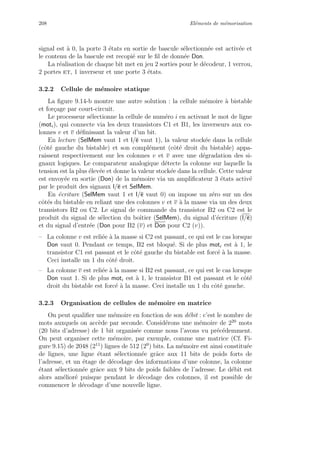 208 El´ements de m´emorisation
signal est `a 0, la porte 3 ´etats en sortie de bascule s´electionn´ee est activ´ee et
le contenu de la bascule est recopi´e sur le ﬁl de donn´ee Don.
La r´ealisation de chaque bit met en jeu 2 sorties pour le d´ecodeur, 1 verrou,
2 portes et, 1 inverseur et une porte 3 ´etats.
3.2.2 Cellule de m´emoire statique
La ﬁgure 9.14-b montre une autre solution : la cellule m´emoire `a bistable
et for¸cage par court-circuit.
Le processeur s´electionne la cellule de num´ero i en activant le mot de ligne
(moti), qui connecte via les deux transistors C1 et B1, les inverseurs aux co-
lonnes v et v d´eﬁnissant la valeur d’un bit.
En lecture (SelMem vaut 1 et l/e vaut 1), la valeur stock´ee dans la cellule
(cˆot´e gauche du bistable) et son compl´ement (cˆot´e droit du bistable) appa-
raissent respectivement sur les colonnes v et v avec une d´egradation des si-
gnaux logiques. Le comparateur analogique d´etecte la colonne sur laquelle la
tension est la plus ´elev´ee et donne la valeur stock´ee dans la cellule. Cette valeur
est envoy´ee en sortie (Don) de la m´emoire via un ampliﬁcateur 3 ´etats activ´e
par le produit des signaux l/e et SelMem.
En ´ecriture (SelMem vaut 1 et l/e vaut 0) on impose un z´ero sur un des
cˆot´es du bistable en reliant une des colonnes v et v `a la masse via un des deux
transistors B2 ou C2. Le signal de commande du transistor B2 ou C2 est le
produit du signal de s´election du boˆıtier (SelMem), du signal d’´ecriture (l/e)
et du signal d’entr´ee (Don pour B2 (v) et Don pour C2 (v)).
– La colonne v est reli´ee `a la masse si C2 est passant, ce qui est le cas lorsque
Don vaut 0. Pendant ce temps, B2 est bloqu´e. Si de plus moti est `a 1, le
transistor C1 est passant et le cˆot´e gauche du bistable est forc´e `a la masse.
Ceci installe un 1 du cˆot´e droit.
– La colonne v est reli´ee `a la masse si B2 est passant, ce qui est le cas lorsque
Don vaut 1. Si de plus moti est `a 1, le transistor B1 est passant et le cˆot´e
droit du bistable est forc´e `a la masse. Ceci installe un 1 du cˆot´e gauche.
3.2.3 Organisation de cellules de m´emoire en matrice
On peut qualiﬁer une m´emoire en fonction de son d´ebit : c’est le nombre de
mots auxquels on acc`ede par seconde. Consid´erons une m´emoire de 220
mots
(20 bits d’adresse) de 1 bit organis´ee comme nous l’avons vu pr´ec´edemment.
On peut organiser cette m´emoire, par exemple, comme une matrice (Cf. Fi-
gure 9.15) de 2048 (211
) lignes de 512 (29
) bits. La m´emoire est ainsi constitu´ee
de lignes, une ligne ´etant s´electionn´ee grˆace aux 11 bits de poids forts de
l’adresse, et un ´etage de d´ecodage des informations d’une colonne, la colonne
´etant s´electionn´ee grˆace aux 9 bits de poids faibles de l’adresse. Le d´ebit est
alors am´elior´e puisque pendant le d´ecodage des colonnes, il est possible de
commencer le d´ecodage d’une nouvelle ligne.
 