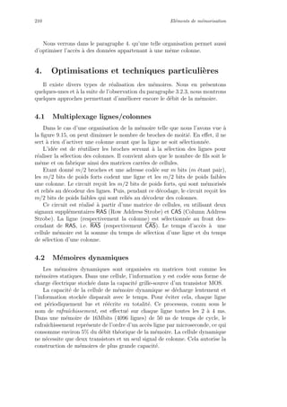 210 El´ements de m´emorisation
Nous verrons dans le paragraphe 4. qu’une telle organisation permet aussi
d’optimiser l’acc`es `a des donn´ees appartenant `a une mˆeme colonne.
4. Optimisations et techniques particuli`eres
Il existe divers types de r´ealisation des m´emoires. Nous en pr´esentons
quelques-unes et `a la suite de l’observation du paragraphe 3.2.3, nous montrons
quelques approches permettant d’am´eliorer encore le d´ebit de la m´emoire.
4.1 Multiplexage lignes/colonnes
Dans le cas d’une organisation de la m´emoire telle que nous l’avons vue `a
la ﬁgure 9.15, on peut diminuer le nombre de broches de moiti´e. En eﬀet, il ne
sert `a rien d’activer une colonne avant que la ligne ne soit s´electionn´ee.
L’id´ee est de r´eutiliser les broches servant `a la s´election des lignes pour
r´ealiser la s´election des colonnes. Il convient alors que le nombre de ﬁls soit le
mˆeme et on fabrique ainsi des matrices carr´ees de cellules.
Etant donn´e m/2 broches et une adresse cod´ee sur m bits (m ´etant pair),
les m/2 bits de poids forts codent une ligne et les m/2 bits de poids faibles
une colonne. Le circuit re¸coit les m/2 bits de poids forts, qui sont m´emoris´es
et reli´es au d´ecodeur des lignes. Puis, pendant ce d´ecodage, le circuit re¸coit les
m/2 bits de poids faibles qui sont reli´es au d´ecodeur des colonnes.
Ce circuit est r´ealis´e `a partir d’une matrice de cellules, en utilisant deux
signaux suppl´ementaires RAS (Row Address Strobe) et CAS (Column Address
Strobe). La ligne (respectivement la colonne) est s´electionn´ee au front des-
cendant de RAS, i.e. RAS (respectivement CAS). Le temps d’acc`es `a une
cellule m´emoire est la somme du temps de s´election d’une ligne et du temps
de s´election d’une colonne.
4.2 M´emoires dynamiques
Les m´emoires dynamiques sont organis´ees en matrices tout comme les
m´emoires statiques. Dans une cellule, l’information y est cod´ee sous forme de
charge ´electrique stock´ee dans la capacit´e grille-source d’un transistor MOS.
La capacit´e de la cellule de m´emoire dynamique se d´echarge lentement et
l’information stock´ee disparaˆıt avec le temps. Pour ´eviter cela, chaque ligne
est p´eriodiquement lue et r´e´ecrite en totalit´e. Ce processus, connu sous le
nom de rafraˆıchissement, est eﬀectu´e sur chaque ligne toutes les 2 `a 4 ms.
Dans une m´emoire de 16Mbits (4096 lignes) de 50 ns de temps de cycle, le
rafraˆıchissement repr´esente de l’ordre d’un acc`es ligne par microseconde, ce qui
consomme environ 5% du d´ebit th´eorique de la m´emoire. La cellule dynamique
ne n´ecessite que deux transistors et un seul signal de colonne. Cela autorise la
construction de m´emoires de plus grande capacit´e.
 
