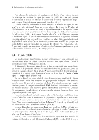 4. Optimisations et techniques particuli`eres 211
Par ailleurs, les m´emoires dynamiques sont dot´ees d’un registre interne
de stockage de num´ero de ligne (adresses de poids fort), ce qui permet
d’´economiser la moiti´e des broches d’adresse sur le boˆıtier au prix d’un dispo-
sitif externe de multiplexage (commun `a tous les boˆıtiers).
L’acc`es m´emoire se d´eroule en deux temps : le num´ero de ligne est en-
voy´e le premier et stock´e dans un verrou interne. Le temps de d´ecodage et
l’´etablissement de la connexion entre la ligne s´electionn´ee et les signaux de co-
lonne est mis `a proﬁt pour transmettre la deuxi`eme partie de l’adresse (num´ero
de colonne) au boˆıtier. Notons que dans la salve d’acc`es `a diﬀ´erentes colonnes
d’une mˆeme ligne, l’´etape de s´election et de connexion de la ligne aux colonnes
peut ˆetre eﬀectu´ee en une seule fois en d´ebut de salve. Cette optimisation est
applicable `a toute suite d’acc`es m´emoire `a des adresses ne diﬀ´erant que par les
poids faibles, qui correspondent au num´ero de colonne (Cf. Paragraphe 4.3).
A partir de ce principe, certaines m´emoires ont ´et´e con¸cues sp´ecialement pour
la r´ealisation de cartes vid´eo (Cf. Paragraphe 4.5).
4.3 Mode rafale
Le multiplexage ligne/colonne permet d’´economiser non seulement des
broches mais aussi du temps : une fois l’acc`es `a une ligne r´ealis´e, l’acc`es `a
des colonnes dans cette ligne est rapide.
Si l’intervalle d’adresses auquelles on acc`ede appartient `a une mˆeme ligne,
on acc`ede `a la premi`ere adresse par l’interm´ediaire des poids forts, puis on
acc`ede `a chaque colonne. Si on r´ealise N acc`es cons´ecutifs `a des ´el´ements ap-
partenant `a la mˆeme ligne, le temps d’acc`es total est ´egal `a : Temps d’acc`es
ligne + Temps d’acc`es colonne * N.
On parle d’acc`es en mode rafale. Il existe de nombreuses mani`eres de r´ealiser
le mode rafale ; nous n’en donnons ici que quelques principes. Par exemple,
pour le mode dit quartet, la m´emoire est dot´ee d’un circuit interne qui compte
modulo quatre ; `a chaque impulsion de CAS, le circuit incr´emente le num´ero
de colonne modulo 4 : on acc`ede `a quatre informations cons´ecutives. Le mode
dit page permet de s´electionner n’importe quelle colonne dans une ligne : une
page correspond `a une ligne.
Nous ´etudions l’acc`es m´emoire un peu plus pr´ecis´ement en consid´erant deux
types d’interface entre la m´emoire et le processeur : asynchrone et synchrone.
Dans les deux cas, nous nous int´eressons `a la lecture de 4 donn´ees de la mˆeme
ligne. Nous ne repr´esentons pas le signal de lecture/´ecriture, il est ´echantillonn´e
en mˆeme temps que l’adresse de colonne par CAS.
Lorsque l’interface est asynchrone RAS joue le rˆole de SelMem et CAS per-
met la s´election des colonnes auxquelles on acc`ede dans la rafale. Consid´erons
les chronogrammes de la ﬁgure 9.16. Le signal RAS reste actif durant la
s´election des colonnes d’une ligne.
Soit R-C une adresse compos´ee d’un num´ero de ligne R et d’un num´ero de
colonne C. Soient a, b, c et d les mots d’adresses R-C1, R-C2, R-C3 et R-C4.
 