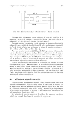 4. Optimisations et techniques particuli`eres 213
mot b
mot a
V W W V
Fig. 9.18 – Sch´ema interne d’une cellule de m´emoire `a 2 acc`es simultan´es
En mode page, le processeur envoie le num´ero de ligne (R), puis celui de la
colonne C1, celui de la colonne C2, celui de la colonne C3 et enﬁn celui de la
colonne C4 (C1, C2, C3 et C4 pouvant ˆetre quelconques).
En mode quartet, le processeur envoie seulement le num´ero de la premi`ere
colonne C1 apr`es celui de la ligne R. On acc`ede `a des emplacements cons´ecutifs
et c’est le circuit m´emoire qui incr´emente en interne le num´ero de colonne :
(C4 = C3 + 1, C3 = C2 + 1, C2 = C1 + 1).
Avec une interface synchrone (Cf. Figure 9.17), le processeur et la m´emoire
sont synchronis´es sur la mˆeme horloge. L’acc`es m´emoire se d´eroule un peu
comme dans le mode quartet d´ecrit pr´ec´edemment `a quelques diﬀ´erences pr`es :
il y a un signal SelMem en plus de RAS ; tout est cadenc´e par une horloge de
bus H, d´eriv´ee de celle du processeur ; la longueur des rafales est d´eﬁnie en
initialisant un registre de commande avant utilisation.
Lors de la commande d’initialisation de la m´emoire, les nombres de cycles
d’horloge entre RAS et CAS et entre CAS et la stabilisation des donn´ees sont
d´eﬁnis en fonction du temps d’acc`es de la m´emoire (qui est ﬁxe), et de la
p´eriode d’horloge qui peut varier avec la fr´equence du bus. Par exemple, `a 33
Mhz, la m´emoire sera capable de fonctionner sans cycle d’attente entre RAS,
CAS et la stabilisation des donn´ees. A 66 Mhz, on intercalera un cycle d’attente
pour avoir le mˆeme temps d’acc`es.
4.4 M´emoires `a plusieurs acc`es
Le principe est d’acc´eder simultan´ement `a deux (ou plus dans le cas d’acc`es
multiple) emplacements m´emoire. On a autant de d´ecodeurs, de signaux l/e,
de s´election de boˆıtiers SelMem et de bus de donn´ees, que d’acc`es. De plus,
on rajoute un comparateur pour v´eriﬁer qu’il n’y a pas d’acc`es simultan´es au
mˆeme emplacement m´emoire en ´ecriture. Le sch´ema interne d’une cellule d’une
telle m´emoire est donn´e ﬁgure 9.18.
Les m´emoires `a n acc`es permettent de r´ealiser des bancs de n registres
utilis´es par exemple dans la partie op´erative du processeur.
 