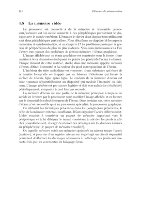 214 El´ements de m´emorisation
4.5 La m´emoire vid´eo
Le processeur est connect´e `a de la m´emoire et l’ensemble proces-
seur/m´emoire est lui-mˆeme connect´e `a des p´eriph´eriques permettant le dia-
logue avec le monde ext´erieur. L’´ecran et le clavier dont dispose tout utilisateur
sont deux p´eriph´eriques particuliers. Nous d´etaillons au chapitre 16 les aspects
connexion et synchronisation, et au chapitre 17 les probl`emes pos´es par la ges-
tion de p´eriph´eriques de plus en plus ´elabor´es. Nous nous int´eressons ici `a l’un
d’entre eux, posant des probl`emes de gestion m´emoire : l’´ecran graphique.
L’image aﬃch´ee par un ´ecran graphique est construite sous la forme d’une
matrice `a deux dimensions indiquant les points (ou pixels) de l’´ecran `a allumer.
Chaque ´el´ement de cette matrice, stock´e dans une m´emoire appel´ee m´emoire
d’´ecran, d´eﬁnit l’intensit´e et la couleur du pixel correspondant de l’´ecran.
L’int´erieur du tube cathodique est recouvert d’une substance qui ´emet de
la lumi`ere lorsqu’elle est frapp´ee par un faisceau d’´electrons qui balaie la
surface de l’´ecran, ligne apr`es ligne. Le contenu de la m´emoire d’´ecran est
donc transmis s´equentiellement au dispositif qui module l’intensit´e du fais-
ceau. L’image g´en´er´ee est par nature fugitive et doit ˆetre rafraˆıchie (r´eaﬃch´ee)
p´eriodiquement, cinquante `a cent fois par seconde.
La m´emoire d’´ecran est une partie de la m´emoire principale `a laquelle on
acc`ede en ´ecriture par le processeur pour modiﬁer l’image aﬃch´ee, et en lecture
par le dispositif de rafraˆıchissement de l’´ecran. Dans certains cas, cette m´emoire
d’´ecran n’est accessible qu’`a un processeur sp´ecialis´e, le processeur graphique.
En utilisant les techniques pr´esent´ees dans les paragraphes pr´ec´edents, le
d´ebit de la m´emoire resterait insuﬃsant. Il faut organiser l’acc`es diﬀ´eremment.
L’id´ee consiste `a transf´erer un paquet de m´emoire important vers le
p´eriph´erique et `a lui d´el´eguer le travail consistant `a calculer les pixels `a aﬃ-
cher ; essentiellement, il s’agit de r´ealiser des d´ecalages sur les donn´ees fournies
au p´eriph´erique (le paquet de m´emoire transf´er´e).
On appelle m´emoire vid´eo une m´emoire optimis´ee au niveau temps d’acc`es
(matrice), et pourvue d’un registre interne sur lequel agit un circuit s´equentiel
permttant d’eﬀectuer les d´ecalages n´ecessaires `a l’aﬃchage des pixels aux ins-
tants ﬁx´es par les contraintes du balayage ´ecran.
 