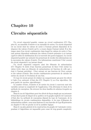 Chapitre 10
Circuits s´equentiels
Un circuit s´equentiel poss`ede, comme un circuit combinatoire (Cf. Cha-
pitre 8), un ensemble d’entr´ees et un ensemble de sorties. Un circuit s´equentiel
est un circuit dont les valeurs de sortie `a l’instant pr´esent d´ependent de la
s´equence des valeurs d’entr´ee qu’il y a re¸cues depuis l’instant initial. Il se dis-
tingue ainsi d’un circuit combinatoire dans lequel les valeurs de sortie `a l’ins-
tant pr´esent d´ependent seulement des valeurs d’entr´ee pr´esentes `a cet instant
(apr`es le d´elai de stabilisation dˆu `a la travers´ee des portes logiques). Le circuit
s´equentiel poss`ede une m´emoire lui permettant de stocker des informations sur
la succession des valeurs d’entr´ee. Ces informations constituent l’´etat courant
du circuit s´equentiel `a un instant donn´e.
Un circuit s´equentiel comporte ainsi des ´el´ements de m´emorisation
(Cf. Chapitre 9) dot´es d’une fonction permettant de ﬁxer l’´etat initial. La
valeur ´ecrite dans ces ´el´ements de m´emorisation est fonction de celle qui y
´etait `a l’instant pr´ec´edent : l’´etat suivant est une fonction de l’´etat courant
et des valeurs d’entr´ee. Des circuits combinatoires permettent de calculer les
sorties du circuit et l’´evolution de son ´etat.
Ce type de circuit permet de r´ealiser un comportement qui peut ˆetre d´ecrit
`a l’aide d’un automate d’´etats ﬁni (Cf. Chapitre 5) ou d’un algorithme. On
peut parler de machine algorithmique.
Le nombre d’´etats, d’entr´ees et de sorties du circuit `a concevoir sont tr`es
variables suivant la complexit´e de l’application. Cela d´etermine le choix de la
m´ethode de conception. On retrouve les deux familles de solution ´evoqu´ees au
chapitre 8.
Dans le cas o`u l’algorithme peut ˆetre d´ecrit de fa¸con simple par un automate
d’´etats ﬁni le point de d´epart de la synth`ese est le graphe explicite de l’automate
d’´etats ﬁni. La m´ethode de conception d´epend du type de l’automate, de la
biblioth`eque de circuits combinatoires disponibles, et du type d’´el´ements de
m´emorisation utilis´es ; nous nous limitons ici aux bascules de type D pr´esent´ees
au chapitre 9. On est proche ici de la synth`ese logique.
Dans le cas plus g´en´eral o`u la construction du graphe de l’automate corres-
pondant `a l’algorithme est impossible pour cause de trop grande complexit´e,
 