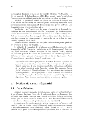 216 Circuits s´equentiels
la conception du circuit se fait selon des proc´ed´es diﬀ´erents (Cf. Chapitre 11).
On est proche ici de l’algorithmique cˆabl´ee. Deux grands types d’architectures
(organisations mat´erielles) des circuits s´equentiels sont alors employ´es.
Dans l’un, la partie qui permet de stocker les variables de l’algorithme
et de r´ealiser les calculs sur ces variables (partie op´erative) est s´epar´ee de la
partie commandant l’enchaˆınement de ces op´erations (partie contrˆole). Ces
deux parties sont des circuits s´equentiels.
Dans l’autre type d’architecture, les aspects de contrˆole et de calcul sont
m´elang´es. Ce sont les valeurs des variables (les donn´ees) qui contrˆolent direc-
tement l’enchaˆınement des op´erations sur celles-ci. On parle d’architecture `a
ﬂots de donn´ees (Data ﬂow en anglais). Des architectures `a ﬂots de donn´ees
sont illustr´ees par des exemples dans ce chapitre. Le cas particulier des orga-
nisation `a pipeline est introduit.
La m´ethode de synth`ese bas´ee sur une partie contrˆole et une partie op´erative
est pr´esent´ee en d´etail au chapitre 11.
Ces m´ethodes de conception de circuits sont aujourd’hui automatis´ees grˆace
`a des outils de CAO de circuits. La r´ealisation se fait `a partir des sp´eciﬁcations
des algorithmes dans diﬀ´erents langages. Le plus courant, VHDL (devenu
un standard) permet de d´ecrire des sp´eciﬁcations de circuits s´equentiels `a
diﬀ´erents niveaux : graphes d’automates d’´etats ﬁni et algorithmes `a base
d’instructions de types divers (it´eratif, conditionnel . . .).
Nous d´eﬁnissons dans le paragraphe 1. la notion de circuit s´equentiel en
pr´ecisant son architecture et en d´ecrivant son comportement temporel.
Dans le paragraphe 2. nous ´etudions en d´etail les m´ethodes de r´ealisation
de circuits s´equentiels `a partir du graphe explicite d’un automate d’´etats
ﬁni (Cf. Chapitre 5). Nous d´etaillons ici deux types de synth`ese : cˆabl´ee et
microprogramm´ee. Dans le paragraphe 3. nous d´ecrivons deux exemples
de r´ealisations par ﬂots de donn´ees de circuits s´equentiels `a partir d’un
algorithme. Nous donnons aussi une id´ee de la notion de pipeline.
1. Notion de circuit s´equentiel
1.1 Caract´erisation
Un circuit s´equentiel m´emorise des informations qui lui permettent de r´eagir
`a une s´equence d’entr´ees. Les sorties `a un instant donn´e ne d´ependent plus
seulement des entr´ees pr´esentes `a cet instant, mais aussi de la s´equence des
entr´ees qu’il y a re¸cues depuis un instant initial. Pour d´eﬁnir cet instant initial
le circuit comporte une entr´ee particuli`ere souvent appel´ee init.
Le changement des entr´ees peut ˆetre pris en compte soit `a n’importe quel
moment (celui o`u l’entr´ee change r´eellement), soit `a des instants d´etermin´es
et r´eguliers d´ependant d’une entr´ee particuli`ere (horloge ou clock). Dans le
premier cas on parle de circuits s´equentiels asynchrones, dans le deuxi`eme de
 