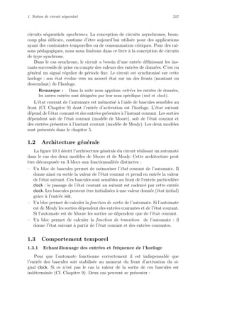 1. Notion de circuit s´equentiel 217
circuits s´equentiels synchrones. La conception de circuits asynchrones, beau-
coup plus d´elicate, continue d’ˆetre aujourd’hui utilis´ee pour des applications
ayant des contraintes temporelles ou de consommation critiques. Pour des rai-
sons p´edagogiques, nous nous limitons dans ce livre `a la conception de circuits
de type synchrone.
Dans le cas synchrone, le circuit a besoin d’une entr´ee d´eﬁnissant les ins-
tants successifs de prise en compte des valeurs des entr´ees de donn´ees. C’est en
g´en´eral un signal r´egulier de p´eriode ﬁxe. Le circuit est synchronis´e sur cette
horloge : son ´etat ´evolue vers un nouvel ´etat sur un des fronts (montant ou
descendant) de l’horloge.
Remarque : Dans la suite nous appelons entr´ees les entr´ees de donn´ees,
les autres entr´ees sont d´esign´ees par leur nom sp´eciﬁque (init et clock).
L’´etat courant de l’automate est m´emoris´e `a l’aide de bascules sensibles au
front (Cf. Chapitre 9) dont l’entr´ee d’activation est l’horloge. L’´etat suivant
d´epend de l’´etat courant et des entr´ees pr´esentes `a l’instant courant. Les sorties
d´ependent soit de l’´etat courant (mod`ele de Moore), soit de l’´etat courant et
des entr´ees pr´esentes `a l’instant courant (mod`ele de Mealy). Les deux mod`eles
sont pr´esent´es dans le chapitre 5.
1.2 Architecture g´en´erale
La ﬁgure 10.1 d´ecrit l’architecture g´en´erale du circuit r´ealisant un automate
dans le cas des deux mod`eles de Moore et de Mealy. Cette architecture peut
ˆetre d´ecompos´ee en 3 blocs aux fonctionnalit´es distinctes :
– Un bloc de bascules permet de m´emoriser l’´etat courant de l’automate. Il
donne ainsi en sortie la valeur de l’´etat courant et prend en entr´ee la valeur
de l’´etat suivant. Ces bascules sont sensibles au front de l’entr´ee particuli`ere
clock : le passage de l’´etat courant au suivant est cadenc´e par cette entr´ee
clock. Les bascules peuvent ˆetre initialis´ees `a une valeur donn´ee (´etat initial)
grˆace `a l’entr´ee init.
– Un bloc permet de calculer la fonction de sortie de l’automate. Si l’automate
est de Mealy les sorties d´ependent des entr´ees courantes et de l’´etat courant.
Si l’automate est de Moore les sorties ne d´ependent que de l’´etat courant.
– Un bloc permet de calculer la fonction de transition de l’automate : il
donne l’´etat suivant `a partir de l’´etat courant et des entr´ees courantes.
1.3 Comportement temporel
1.3.1 Echantillonnage des entr´ees et fr´equence de l’horloge
Pour que l’automate fonctionne correctement il est indispensable que
l’entr´ee des bascules soit stabilis´ee au moment du front d’activation du si-
gnal clock. Si ce n’est pas le cas la valeur de la sortie de ces bascules est
ind´etermin´ee (Cf. Chapitre 9). Deux cas peuvent se pr´esenter :
 