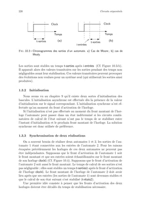 220 Circuits s´equentiels
Temps
t-sorties t-sorties
ClockClock
Temps
i-entr´ees
(a) (b)
Fig. 10.3 – Chronogrammes des sorties d’un automate. a) Cas de Moore ; b) cas de
Mealy.
Les sorties sont stables un temps t-sorties apr`es i-entr´ees (Cf. Figure 10.3-b).
Il apparaˆıt alors des valeurs transitoires sur les sorties pendant des temps non
n´egligeables avant leur stabilisation. Ces valeurs transitoires peuvent provoquer
des ´evolutions non voulues pour un syst`eme aval (qui utiliserait les sorties ainsi
produites).
1.3.2 Initialisation
Nous avons vu au chapitre 9 qu’il existe deux sortes d’initialisation des
bascules. L’initialisation asynchrone est eﬀectu´ee d`es la pr´esence de la valeur
d’initialisation sur le signal correspondant. L’initialisation synchrone n’est ef-
fectu´ee qu’au moment du front d’activation de l’horloge.
Si l’initialisation n’est pas eﬀectu´ee au moment du front montant de l’hor-
loge l’automate peut passer dans un ´etat ind´etermin´e si les circuits combi-
natoires de calcul de l’´etat suivant n’ont pas le temps de se stabiliser entre
l’instant d’initialisation et le prochain front montant de l’horloge. La solution
synchrone est donc utilis´ee de pr´ef´erence.
1.3.3 Synchronisation de deux r´ealisations
On a souvent besoin de r´ealiser deux automates 1 et 2, les sorties de l’au-
tomate 1 ´etant connect´ees aux les entr´ees de l’automate 2. Pour les raisons
´evoqu´ees pr´ec´edemment les horloges de ces deux automates ne peuvent pas
ˆetre ind´ependantes. Supposons que le front d’activation de l’automate 1 soit
le front montant et que ses entr´ees soient ´echantillonn´ees sur le front montant
de son horloge clock1 (Cf. Figure 10.4). Supposons que le front d’activation de
l’automate 2 soit aussi le front montant. Le temps de calcul de ses sorties n’est
pas n´egligeable : elles sont stables un temps t-sorties1 apr`es le front d’activation
de l’horloge clock1. Le front montant de l’horloge de l’automate 2 doit avoir
lieu apr`es que ses entr´ees (les sorties de l’automate 1) sont devenues stables et
que le calcul de son ´etat suivant s’est stabilis´e (t-´etats2).
Une premi`ere id´ee consiste `a penser que les fronts d’activation des deux
horloges doivent ˆetre d´ecal´es du temps de stabilisation n´ecessaire.
 