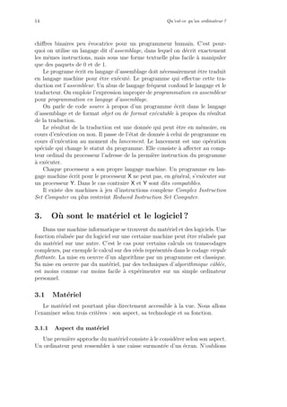 14 Qu’est-ce qu’un ordinateur ?
chiﬀres binaires peu ´evocatrice pour un programmeur humain. C’est pour-
quoi on utilise un langage dit d’assemblage, dans lequel on d´ecrit exactement
les mˆemes instructions, mais sous une forme textuelle plus facile `a manipuler
que des paquets de 0 et de 1.
Le programe ´ecrit en langage d’assemblage doit n´ecessairement ˆetre traduit
en langage machine pour ˆetre ex´ecut´e. Le programme qui eﬀectue cette tra-
duction est l’assembleur. Un abus de langage fr´equent confond le langage et le
traducteur. On emploie l’expression impropre de programmation en assembleur
pour programmation en langage d’assemblage.
On parle de code source `a propos d’un programme ´ecrit dans le langage
d’assemblage et de format objet ou de format ex´ecutable `a propos du r´esultat
de la traduction.
Le r´esultat de la traduction est une donn´ee qui peut ˆetre en m´emoire, en
cours d’ex´ecution ou non. Il passe de l’´etat de donn´ee `a celui de programme en
cours d’ex´ecution au moment du lancement. Le lancement est une op´eration
sp´eciale qui change le statut du programme. Elle consiste `a aﬀecter au comp-
teur ordinal du processeur l’adresse de la premi`ere instruction du programme
`a ex´ecuter.
Chaque processeur a son propre langage machine. Un programme en lan-
gage machine ´ecrit pour le processeur X ne peut pas, en g´en´eral, s’ex´ecuter sur
un processeur Y. Dans le cas contraire X et Y sont dits compatibles.
Il existe des machines `a jeu d’instructions complexe Complex Instruction
Set Computer ou plus restreint Reduced Instruction Set Computer.
3. O`u sont le mat´eriel et le logiciel ?
Dans une machine informatique se trouvent du mat´eriel et des logiciels. Une
fonction r´ealis´ee par du logiciel sur une certaine machine peut ˆetre r´ealis´ee par
du mat´eriel sur une autre. C’est le cas pour certains calculs ou transcodages
complexes, par exemple le calcul sur des r´eels repr´esent´es dans le codage virgule
ﬂottante. La mise en oeuvre d’un algorithme par un programme est classique.
Sa mise en oeuvre par du mat´eriel, par des techniques d’algorithmique cˆabl´ee,
est moins connue car moins facile `a exp´erimenter sur un simple ordinateur
personnel.
3.1 Mat´eriel
Le mat´eriel est pourtant plus directement accessible `a la vue. Nous allons
l’examiner selon trois crit`eres : son aspect, sa technologie et sa fonction.
3.1.1 Aspect du mat´eriel
Une premi`ere approche du mat´eriel consiste `a le consid´erer selon son aspect.
Un ordinateur peut ressembler `a une caisse surmont´ee d’un ´ecran. N’oublions
 