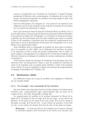 2. Synth`ese des automates d´ecrits par leur graphe 223
connus et synchronis´es avec l’´evolution de l’automate, le signal d’horloge
permettant d’eﬀectuer cette synchronisation. L’utilisation de ce type d’au-
tomate est largement r´epandue. La synth`ese en est plus simple et donc d’un
int´erˆet p´edagogique important.
– r´eactif et d´eterministe (Cf. Chapitre 5) : d’un point de vue mat´eriel, il est
obligatoire que le circuit r´esultant ´evolue toujours en fonction de ses entr´ees
vers un nouvel ´etat d´etermin´e et unique.
En ce qui concerne le choix du type de l’automate Moore ou Mealy, il n’y a
pas de r`egle pr´ecise. On peut toujours d´ecrire un automate de Moore ´equivalent
`a un automate de Mealy (Cf. Paragraphe 1.1.4, Chapitre 5). Suivant le syst`eme
`a sp´eciﬁer une des deux formes peut ˆetre plus complexe que l’autre en nombre
d’´etats et de transitions. Cependant pour des raisons de comportement tem-
porel dans le cas de synchronisation d’automates (Cf. Paragraphe 1.3), le type
Moore est en g´en´eral plus utilis´e.
Nous d´etaillons dans ce paragraphe la synth`ese de deux types d’architec-
ture. La premi`ere est dite cˆabl´ee car la r´ealisation des fonctions de sorties
et de transition est faite `a l’aide de circuits combinatoires. On va cˆabler les
portes logiques correspondantes. La r´ealisation de ces fonctions bool´eennes est
eﬀectu´ee suivant les techniques de synth`ese de circuits combinatoires ´etudi´ees
au chapitre 8.
Nous donnons ensuite les principes de r´ealisation d’un deuxi`eme type d’ar-
chitecture dite microprogramm´ee. Dans ce type de synth`ese les fonctions de
sortie et de transition sont en grande partie r´ealis´ees `a l’aide d’une m´emoire
morte (rom). Ce type de r´ealisation s’inspire des principes de programmation
en langage d’assemblage (Cf. Chapitre 12).
2.1 R´ealisation cˆabl´ee
Les diﬀ´erentes ´etapes de ce type de synth`ese sont expliqu´ees et illustr´ees
sur un exemple simple.
2.1.1 Un exemple : une commande de feu tricolore
On veut r´ealiser une commande d’un feu tricolore `a plaque. Les informations
d’entr´ees sont : voiture-pr´esente (vp), voiture-absente (va). La sortie est la
couleur du feu : Vert (V), Orange(O) ou Rouge (R).
Le comportement du syst`eme est le suivant (automate de Moore de la
ﬁgure 10.7). Au d´epart le feu est rouge. Si le feu est rouge : si une voiture est
pr´esente, le feu passe au vert sinon le feu reste rouge. Si le feu est orange le
feu passe au rouge. Si le feu est vert : si une voiture est pr´esente, le feu reste
au vert ; si une voiture est absente deux fois de suite, le feu passe au orange.
Remarque : Le terme deux fois de suite implique que le temps est d´ecoup´e
en intervalles r´eguliers. Nous retrouvons ici les entr´ees d’un automate syn-
 