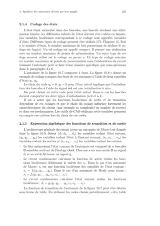 2. Synth`ese des automates d´ecrits par leur graphe 225
2.1.4 Codage des ´etats
L’´etat ´etant m´emoris´e dans des bascules, une bascule stockant une infor-
mation binaire, les diﬀ´erentes valeurs de l’´etat doivent ˆetre cod´ees en binaire.
Les variables bool´eennes correspondant `a ce codage sont appel´ees variables
d’´etats. Diﬀ´erents types de codage peuvent ˆetre utilis´es (Cf. Chapitre 3). Soit
n le nombre d’´etats, le nombre minimum de bits permettant de r´ealiser le co-
dage est log2(n). Un tel codage est appel´e compact. Il permet une r´ealisation
avec un nombre minimum de points de m´emorisation. Un autre type de co-
dage souvent utilis´e est le codage un parmi n. Ce type de codage entraˆıne
un nombre maximum de points de m´emorisation mais l’´elaboration du circuit
r´ealisant l’automate peut se faire d’une mani`ere sp´eciﬁque que nous pr´ecisons
dans le paragraphe 2.1.6.
L’automate de la ﬁgure 10.7 comporte 4 ´etats. La ﬁgure 10.8-c donne un
exemple de codage compact des ´etats de cet automate `a l’aide de deux variables
d’´etats q1, q2.
Le choix du code q1 = 0, q2 = 0 pour l’´etat initial implique que l’initialisa-
tion des bascules `a l’aide du signal init est une initialisation `a z´ero.
On peut choisir un autre code pour l’´etat initial. Dans ce cas les bascules
doivent comporter les deux types d’initialisation (`a 0 et `a 1).
Il est `a noter que les fonctions bool´eennes de sortie et de transition
d´ependent de ces codages et que le choix du codage inﬂuence fortement les
caract´eristiques du circuit (par exemple sa complexit´e en nombre de portes)
et donc ses performances. Les outils de CAO r´ealisant cette synth`ese prennent
en compte ces crit`eres lors du choix de ces codes.
2.1.5 Expression alg´ebrique des fonctions de transition et de sortie
L’architecture g´en´erale du circuit (pour un automate de Moore) est donn´ee
dans la ﬁgure 10.9. Soient (d1, d2, . . . dn) les variables codant l’´etat suivant,
(q1, q2, . . . qn) les variables codant l’´etat `a l’instant courant, (s1, s2, . . . sm) les
variables codant les sorties et (e1, e2, . . . et) les variables codant les entr´ees.
– Le bloc m´emorisant l’´etat courant de l’automate est compos´e de n bascules
D sensibles au front de l’horloge clock. Chacune a sur son entr´ee D un signal
di et sa sortie Q donne un signal qi.
– Le circuit combinatoire calculant la fonction de sortie r´ealise les fonc-
tions bool´eennes d´eﬁnissant la valeur des si. Dans le cas d’un automate
de Moore, si est une fonction bool´eenne des variables de l’´etat courant :
si = fi(q1, q2, . . . qn). Dans le cas d’un automate de Mealy nous avons :
si = fi(q1, q2, . . . qn, e1, e2, . . . et).
– Le circuit combinatoire calculant l’´etat suivant r´ealise les fonctions
bool´eennes : di = gi(q1, q2, . . . qn, e1, e2, . . . et).
La fonction de transition de l’automate de la ﬁgure 10.7 peut ˆetre d´ecrite
sous forme de table. En utilisant les codes choisis pr´ec´edemment, cette table
 