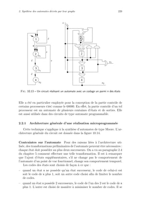 2. Synth`ese des automates d´ecrits par leur graphe 229
   
¡
¢ ¢
£ £
¤
¥
¦
§
¨ ¨
© ©
 

 

 

 



!
 
# #
$ $
% %
2
1
3
4
s2
1
s1
e
2
3
4
e
s1
s1
s2
¯e
e
e¯e
¯e
Q
D
Fig. 10.13 – Un circuit r´ealisant un automate avec un codage un parmi n des ´etats
Elle a ´et´e en particulier employ´ee pour la conception de la partie contrˆole de
certains processeurs cisc comme le 68000. En eﬀet, la partie contrˆole d’un tel
processeur est un automate de plusieurs centaines d’´etats et de sorties. Elle
est aussi utilis´ee dans des circuits de type automate programmable.
2.2.1 Architecture g´en´erale d’une r´ealisation microprogramm´ee
Cette technique s’applique `a la synth`ese d’automates de type Moore. L’ar-
chitecture g´en´erale du circuit est donn´ee dans la ﬁgure 10.14.
Contraintes sur l’automate Pour des raisons li´ees `a l’architecture uti-
lis´ee, des transformations pr´eliminaires de l’automate peuvent ˆetre n´ecessaires :
chaque ´etat doit poss´eder au plus deux successeurs. On a vu au paragraphe 2.4
du chapitre 5 comment eﬀectuer une telle transformation. Il est `a remarquer
que l’ajout d’´etats suppl´ementaires, s’il ne change pas le comportement de
l’automate d’un point de vue fonctionnel, change son comportement temporel.
Les codes des ´etats sont choisis de fa¸con `a ce que :
– quand un ´etat x ne poss`ede qu’un ´etat successeur, le code de celui-ci est
soit le code de x plus 1, soit un autre code choisi aﬁn de limiter le nombre
de codes.
– quand un ´etat x poss`ede 2 successeurs, le code de l’un des 2 est le code de x
plus 1. L’autre est choisi de mani`ere `a minimiser le nombre de codes. Il se
 