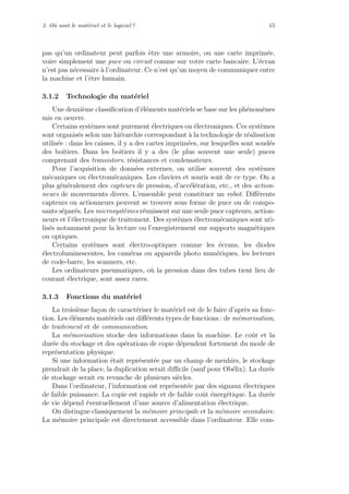 3. O`u sont le mat´eriel et le logiciel ? 15
pas qu’un ordinateur peut parfois ˆetre une armoire, ou une carte imprim´ee,
voire simplement une puce ou circuit comme sur votre carte bancaire. L’´ecran
n’est pas n´ecessaire `a l’ordinateur. Ce n’est qu’un moyen de communiquer entre
la machine et l’ˆetre humain.
3.1.2 Technologie du mat´eriel
Une deuxi`eme classiﬁcation d’´el´ements mat´eriels se base sur les ph´enom`enes
mis en oeuvre.
Certains syst`emes sont purement ´electriques ou ´electroniques. Ces syst`emes
sont organis´es selon une hi´erarchie correspondant `a la technologie de r´ealisation
utilis´ee : dans les caisses, il y a des cartes imprim´ees, sur lesquelles sont soud´es
des boˆıtiers. Dans les boˆıtiers il y a des (le plus souvent une seule) puces
comprenant des transistors, r´esistances et condensateurs.
Pour l’acquisition de donn´ees externes, on utilise souvent des syst`emes
m´ecaniques ou ´electrom´ecaniques. Les claviers et souris sont de ce type. On a
plus g´en´eralement des capteurs de pression, d’acc´el´eration, etc., et des action-
neurs de mouvements divers. L’ensemble peut constituer un robot. Diﬀ´erents
capteurs ou actionneurs peuvent se trouver sous forme de puce ou de compo-
sants s´epar´es. Les microsyst`emes r´eunissent sur une seule puce capteurs, action-
neurs et l’´electronique de traitement. Des syst`emes ´electrom´ecaniques sont uti-
lis´es notamment pour la lecture ou l’enregistrement sur supports magn´etiques
ou optiques.
Certains syst`emes sont ´electro-optiques comme les ´ecrans, les diodes
´electroluminescentes, les cam´eras ou appareils photo num´eriques, les lecteurs
de code-barre, les scanners, etc.
Les ordinateurs pneumatiques, o`u la pression dans des tubes tient lieu de
courant ´electrique, sont assez rares.
3.1.3 Fonctions du mat´eriel
La troisi`eme fa¸con de caract´eriser le mat´eriel est de le faire d’apr`es sa fonc-
tion. Les ´el´ements mat´eriels ont diﬀ´erents types de fonctions : de m´emorisation,
de traitement et de communication.
La m´emorisation stocke des informations dans la machine. Le coˆut et la
dur´ee du stockage et des op´erations de copie d´ependent fortement du mode de
repr´esentation physique.
Si une information ´etait repr´esent´ee par un champ de menhirs, le stockage
prendrait de la place, la duplication serait diﬃcile (sauf pour Ob´elix). La dur´ee
de stockage serait en revanche de plusieurs si`ecles.
Dans l’ordinateur, l’information est repr´esent´ee par des signaux ´electriques
de faible puissance. La copie est rapide et de faible coˆut ´energ´etique. La dur´ee
de vie d´epend ´eventuellement d’une source d’alimentation ´electrique.
On distingue classiquement la m´emoire principale et la m´emoire secondaire.
La m´emoire principale est directement accessible dans l’ordinateur. Elle com-
 