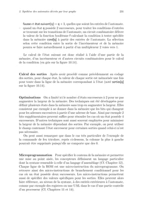 2. Synth`ese des automates d´ecrits par leur graphe 231
fausse et ´etat-suivant(q) = q + 1, quelles que soient les entr´ees de l’automate.
– quand un ´etat q poss`ede 2 successeurs, pour traiter les conditions d’entr´ees
se trouvant sur les transitions de l’automate, un circuit combinatoire d´elivre
la valeur de la fonction bool´eenne f calculant la condition `a tester sp´eciﬁ´ee
dans la m´emoire cond[q] `a partir des entr´ees de l’automate. La s´election
selon cette condition entre la sortie de l’incr´ementeur et de la m´emoire
pourra se faire naturellement `a partir d’un multiplexeur 2 voies vers 1.
Le calcul de l’´etat suivant est donc r´ealis´e `a l’aide d’une partie de la
m´emoire, d’un incr´ementeur et d’autres circuits combinatoires pour le calcul
de la condition (en gris sur la ﬁgure 10.14).
Calcul des sorties Apr`es avoir proc´ed´e comme pr´ec´edemment au codage
des sorties, pour chaque ´etat, la valeur de chaque sortie est m´emoris´ee une fois
pour toute dans la ligne de la m´emoire correspondant `a l’´etat (not´e sorties[q]
sur la ﬁgure 10.14).
Optimisations On a limit´e ici le nombre d’´etats successeurs `a 2 pour ne pas
augmenter la largeur de la m´emoire. Des techniques ont ´et´e d´evelopp´ees pour
d´eﬁnir plusieurs ´etats dans la m´emoire sans trop en augmenter la largeur. Elles
consistent par exemple `a ne donner dans la m´emoire que les bits qui changent
pour les adresses successives `a partir d’une adresse de base. Ainsi par exemple 2
bits suppl´ementaires peuvent suﬃre pour r´esoudre les cas o`u un ´etat poss`ede 4
successeurs. D’autres techniques sont aussi souvent employ´ees pour minimiser
la largeur de la m´emoire d´ependant des sorties. Par exemple, on peut utiliser
le champ contenant l’´etat successeur pour certaines sorties quand celui-ci n’est
pas n´ecessaire.
On peut aussi remarquer que dans le cas tr`es particulier de l’exemple de
la commande de feu tricolore, repris ci-dessous, la colonne la plus `a gauche
pourrait ˆetre supprim´ee puisqu’elle ne comporte que des 0.
Microprogrammation Pour sp´eciﬁer le contenu de la m´emoire et permettre
une mise au point ais´ee, les concepteurs d´eﬁnissent un langage particulier
dont la syntaxe ressemble `a celle d’un langage d’assemblage (Cf. Chapitre 12).
Chaque ligne de la ROM est une micro-instruction du microprogramme. On
retrouve ainsi des micro-instructions de branchement conditionnel pour les
cas o`u un ´etat poss`ede deux successeurs. Les micro-instructions permettent
aussi de sp´eciﬁer des valeurs sp´eciﬁques pour les sorties. Elles peuvent alors
faire r´ef´erence, au niveau de la syntaxe, `a des entit´es ext´erieures `a l’automate,
comme par exemple des registres ou une UAL dans le cas d’une partie contrˆole
d’un processeur (Cf. Chapitres 11 et 14).
 